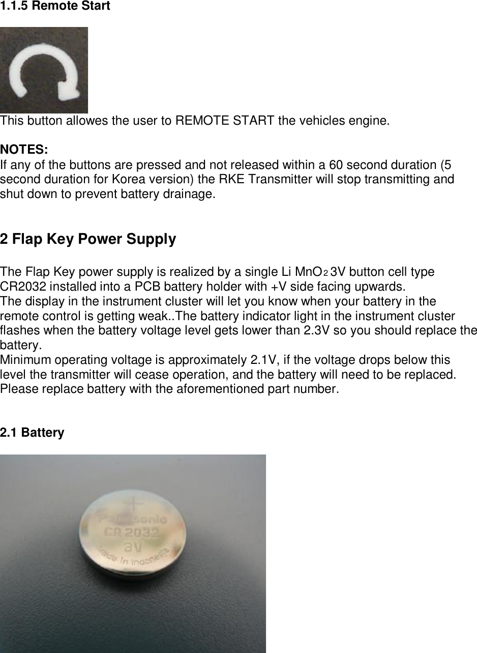  1.1.5 Remote Start   This button allowes the user to REMOTE START the vehicles engine.  NOTES: If any of the buttons are pressed and not released within a 60 second duration (5 second duration for Korea version) the RKE Transmitter will stop transmitting and shut down to prevent battery drainage.   2 Flap Key Power Supply  The Flap Key power supply is realized by a single Li MnO2 3V button cell type CR2032 installed into a PCB battery holder with +V side facing upwards. The display in the instrument cluster will let you know when your battery in the remote control is getting weak..The battery indicator light in the instrument cluster flashes when the battery voltage level gets lower than 2.3V so you should replace the battery. Minimum operating voltage is approximately 2.1V, if the voltage drops below this level the transmitter will cease operation, and the battery will need to be replaced. Please replace battery with the aforementioned part number.   2.1 Battery         