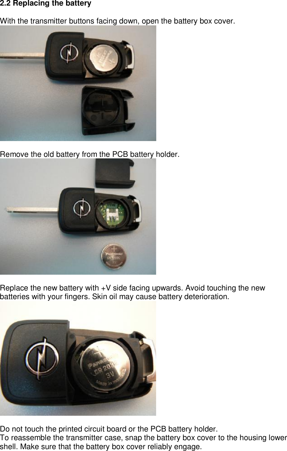 2.2 Replacing the battery  With the transmitter buttons facing down, open the battery box cover.   Remove the old battery from the PCB battery holder.   Replace the new battery with +V side facing upwards. Avoid touching the new batteries with your fingers. Skin oil may cause battery deterioration.   Do not touch the printed circuit board or the PCB battery holder. To reassemble the transmitter case, snap the battery box cover to the housing lower shell. Make sure that the battery box cover reliably engage. 