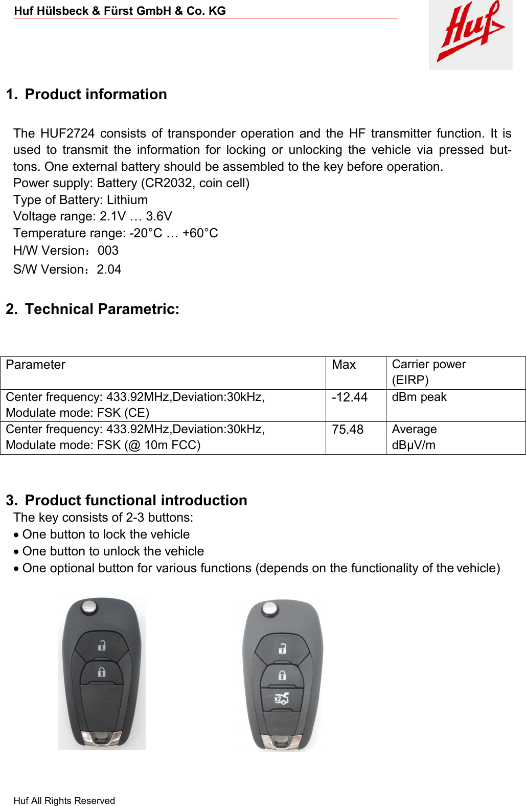 Huf Hülsbeck &amp; Fürst GmbH &amp; Co. KGHuf All Rights Reserved1. Product informationThe HUF2724 consists of transponder operation and the HF transmitter function. It isused to transmit the information for locking or unlocking the vehicle via pressed but-tons. One external battery should be assembled to the key before operation.Power supply: Battery (CR2032, coin cell)Type of Battery: LithiumVoltage range: 2.1V … 3.6VTemperature range: -20°C … +60°CH/W Version：003S/W Version：2.042. Technical Parametric:ParameterMaxCarrier power(EIRP)Center frequency: 433.92MHz,Deviation:30kHz,Modulate mode: FSK (CE)-12.44dBm peakCenter frequency: 433.92MHz,Deviation:30kHz,Modulate mode: FSK (@ 10m FCC)75.48AveragedBµV/m3. Product functional introductionThe key consists of 2-3 buttons:One button to lock the vehicleOne button to unlock the vehicleOne optional button for various functions (depends on the functionality of the vehicle)