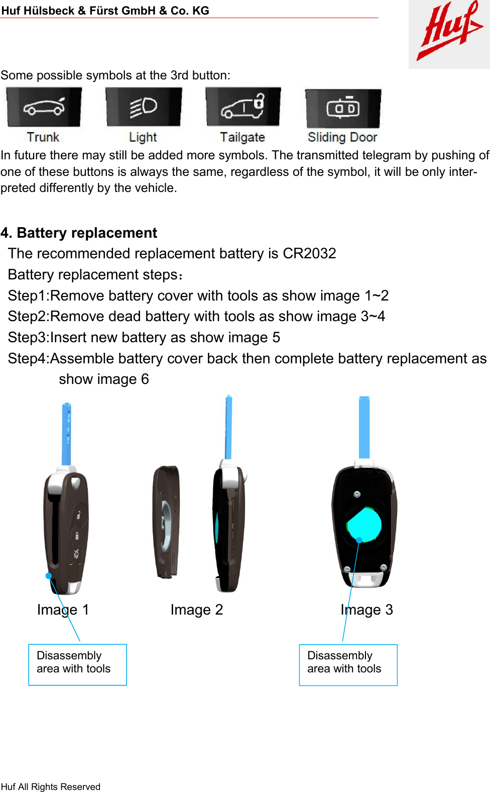 Huf Hülsbeck &amp; Fürst GmbH &amp; Co. KGHuf All Rights ReservedSome possible symbols at the 3rd button:In future there may still be added more symbols. The transmitted telegram by pushing ofone of these buttons is always the same, regardless of the symbol, it will be only inter-preted differently by the vehicle.4. Battery replacementThe recommended replacement battery is CR2032Battery replacement steps：Step1:Remove battery cover with tools as show image 1~2Step2:Remove dead battery with tools as show image 3~4Step3:Insert new battery as show image 5Step4:Assemble battery cover back then complete battery replacement asshow image 6Image 1 Image 2 Image 3Disassemblyarea with toolsDisassemblyarea with tools