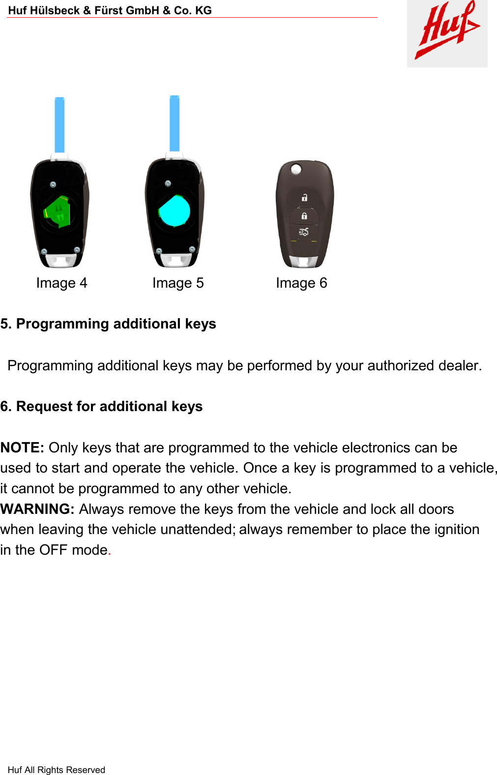 Huf Hülsbeck &amp; Fürst GmbH &amp; Co. KGHuf All Rights ReservedImage 4 Image 5 Image 65. Programming additional keysProgramming additional keys may be performed by your authorized dealer.6. Request for additional keysNOTE: Only keys that are programmed to the vehicle electronics can beused to start and operate the vehicle. Once a key is programmed to a vehicle,it cannot be programmed to any other vehicle.WARNING: Always remove the keys from the vehicle and lock all doorswhen leaving the vehicle unattended; always remember to place the ignitionin the OFF mode.