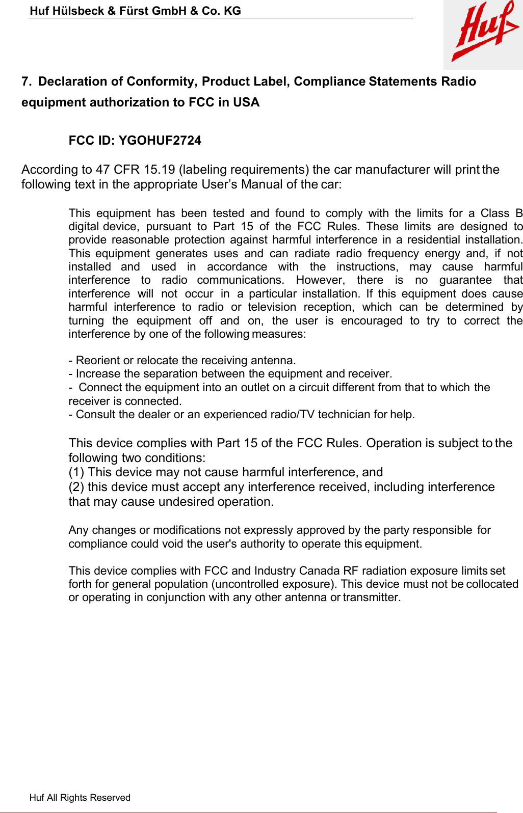 Huf Hülsbeck &amp; Fürst GmbH &amp; Co. KGHuf All Rights Reserved7. Declaration of Conformity, Product Label, Compliance Statements Radioequipment authorization to FCC in USAFCC ID: YGOHUF2724According to 47 CFR 15.19 (labeling requirements) the car manufacturer will print thefollowing text in the appropriate User’s Manual of the car:This equipment has been tested and found to comply with the limits for a Class Bdigital device, pursuant to Part 15 of the FCC Rules. These limits are designed toprovide reasonable protection against harmful interference in a residential installation.This equipment generates uses and can radiate radio frequency energy and, if notinstalled and used in accordance with the instructions, may cause harmfulinterference to radio communications. However, there is no guarantee thatinterference will not occur in a particular installation. If this equipment does causeharmful interference to radio or television reception, which can be determined byturning the equipment off and on, the user is encouraged to try to correct theinterference by one of the following measures:- Reorient or relocate the receiving antenna.- Increase the separation between the equipment and receiver.- Connect the equipment into an outlet on a circuit different from that to which thereceiver is connected.- Consult the dealer or an experienced radio/TV technician for help.This device complies with Part 15 of the FCC Rules. Operation is subject to thefollowing two conditions:(1) This device may not cause harmful interference, and(2) this device must accept any interference received, including interferencethat may cause undesired operation.Any changes or modifications not expressly approved by the party responsible forcompliance could void the user&apos;s authority to operate this equipment.This device complies with FCC and Industry Canada RF radiation exposure limits setforth for general population (uncontrolled exposure). This device must not be collocatedor operating in conjunction with any other antenna or transmitter.