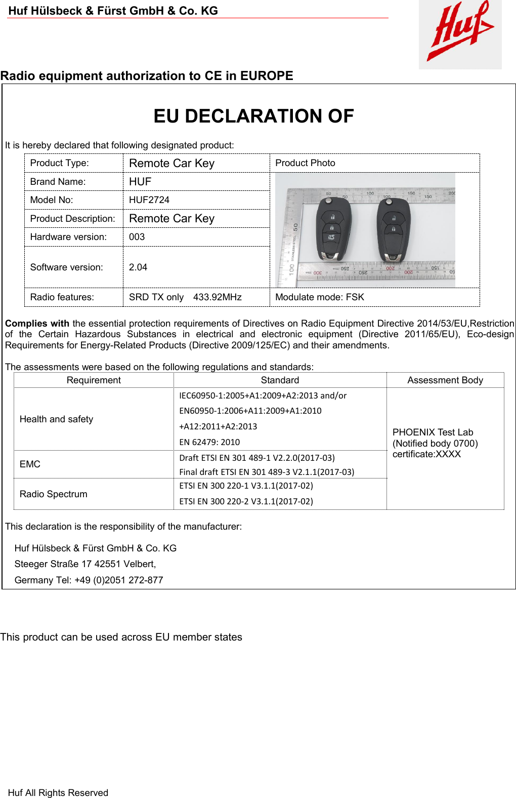 Huf Hülsbeck &amp; Fürst GmbH &amp; Co. KGHuf All Rights ReservedRadio equipment authorization to CE in EUROPEThis product can be used across EU member statesIt is hereby declared that following designated product:Product Type:Remote Car KeyProduct PhotoBrand Name:HUFModel No:HUF2724Product Description:Remote Car KeyHardware version:003Software version:2.04Radio features:SRD TX only 433.92MHzModulate mode: FSKComplies with the essential protection requirements of Directives on Radio Equipment Directive 2014/53/EU,Restrictionof the Certain Hazardous Substances in electrical and electronic equipment (Directive 2011/65/EU), Eco-designRequirements for Energy-Related Products (Directive 2009/125/EC) and their amendments.The assessments were based on the following regulations and standards:RequirementStandardAssessment BodyHealth and safetyIEC60950-1:2005+A1:2009+A2:2013 and/orEN60950-1:2006+A11:2009+A1:2010+A12:2011+A2:2013EN 62479: 2010PHOENIX Test Lab(Notified body 0700)certificate:XXXXEMCDraft ETSI EN 301 489-1 V2.2.0(2017-03)Final draft ETSI EN 301 489-3 V2.1.1(2017-03)Radio SpectrumETSI EN 300 220-1 V3.1.1(2017-02)ETSI EN 300 220-2 V3.1.1(2017-02)This declaration is the responsibility of the manufacturer:Huf Hülsbeck &amp; Fürst GmbH &amp; Co. KGSteeger Straße 17 42551 Velbert,Germany Tel: +49 (0)2051 272-877EU DECLARATION OF