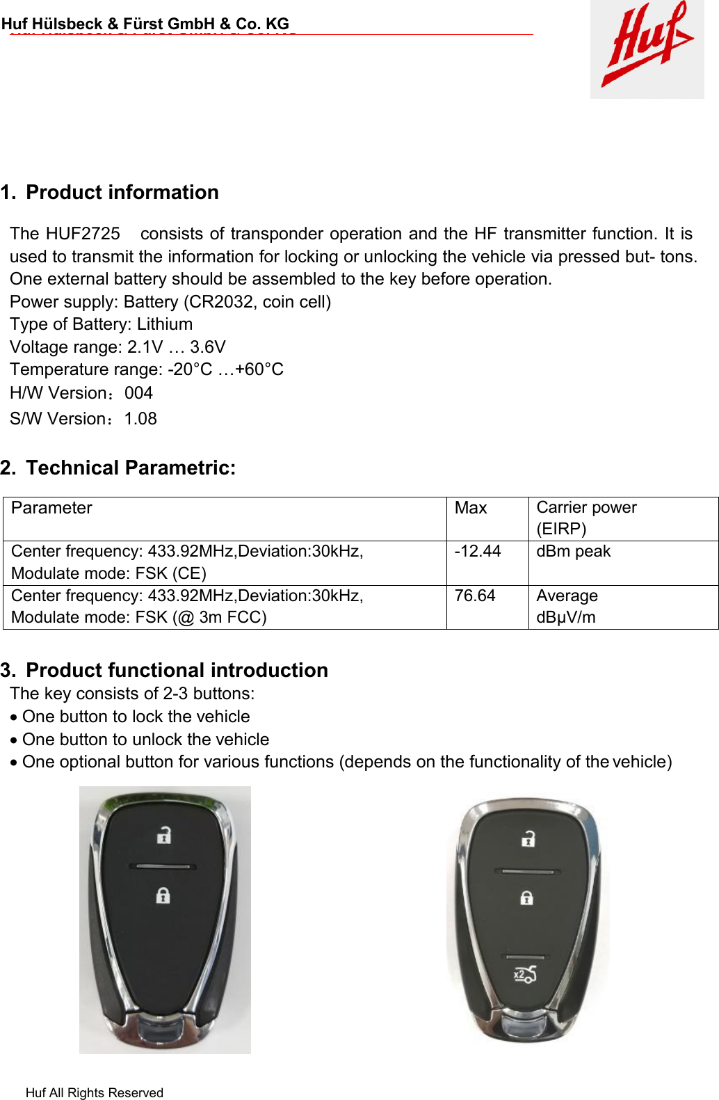 Huf All Rights ReservedHuf Hülsbeck &amp; Fürst GmbH &amp; Co. KGHuf Hülsbeck &amp; Fürst GmbH &amp; Co. KG1. Product informationThe HUF2725 consists of transponder operation and the HF transmitter function. It isused to transmit the information for locking or unlocking the vehicle via pressed but- tons.One external battery should be assembled to the key before operation.Power supply: Battery (CR2032, coin cell)Type of Battery: LithiumVoltage range: 2.1V … 3.6VTemperature range: -20°C …+60°CH/W Version：004S/W Version：1.082. Technical Parametric:3. Product functional introductionThe key consists of 2-3 buttons:One button to lock the vehicleOne button to unlock the vehicleOne optional button for various functions (depends on the functionality of the vehicle)ParameterMaxCarrier power(EIRP)Center frequency: 433.92MHz,Deviation:30kHz,Modulate mode: FSK (CE)-12.44dBm peakCenter frequency: 433.92MHz,Deviation:30kHz,Modulate mode: FSK (@ 3m FCC)76.64AveragedBµV/m