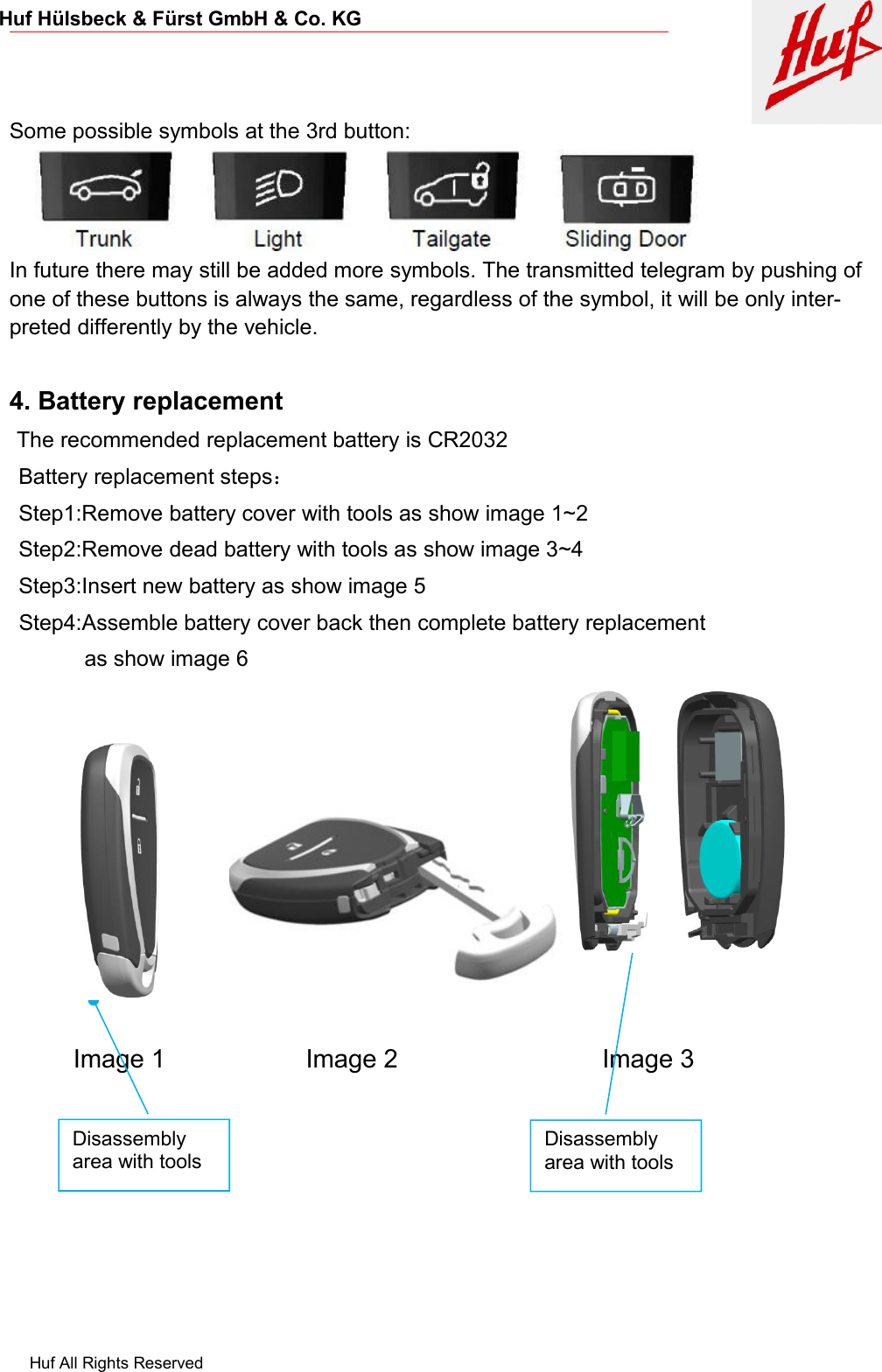 Huf All Rights ReservedHuf Hülsbeck &amp; Fürst GmbH &amp; Co. KGSome possible symbols at the 3rd button:In future there may still be added more symbols. The transmitted telegram by pushing ofone of these buttons is always the same, regardless of the symbol, it will be only inter-preted differently by the vehicle.4. Battery replacementThe recommended replacement battery is CR2032Battery replacement steps：Step1:Remove battery cover with tools as show image 1~2Step2:Remove dead battery with tools as show image 3~4Step3:Insert new battery as show image 5Step4:Assemble battery cover back then complete battery replacementas show image 6Image 1 Image 2 Image 3Disassemblyarea with toolsDisassemblyarea with tools
