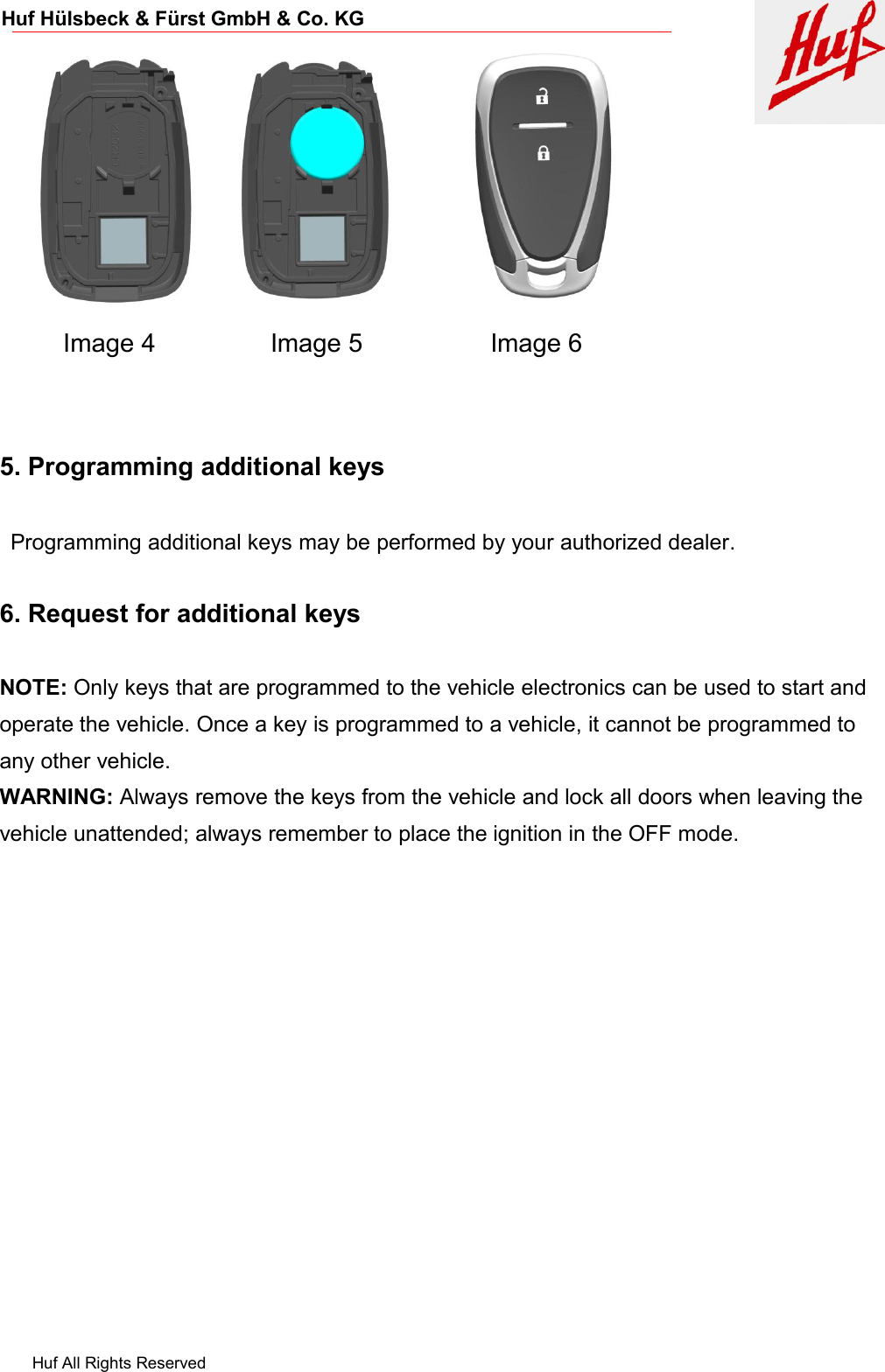 Huf All Rights ReservedHuf Hülsbeck &amp; Fürst GmbH &amp; Co. KGImage 4 Image 5 Image 65. Programming additional keysProgramming additional keys may be performed by your authorized dealer.6. Request for additional keysNOTE: Only keys that are programmed to the vehicle electronics can be used to start andoperate the vehicle. Once a key is programmed to a vehicle, it cannot be programmed toany other vehicle.WARNING: Always remove the keys from the vehicle and lock all doors when leaving thevehicle unattended; always remember to place the ignition in the OFF mode.