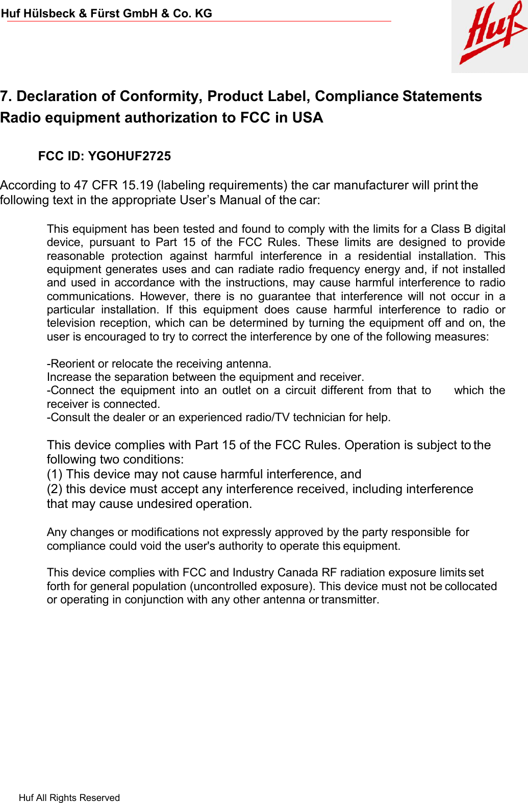 Huf All Rights ReservedHuf Hülsbeck &amp; Fürst GmbH &amp; Co. KG7. Declaration of Conformity, Product Label, Compliance StatementsRadio equipment authorization to FCC in USAFCC ID: YGOHUF2725According to 47 CFR 15.19 (labeling requirements) the car manufacturer will print thefollowing text in the appropriate User’s Manual of the car:This equipment has been tested and found to comply with the limits for a Class B digitaldevice, pursuant to Part 15 of the FCC Rules. These limits are designed to providereasonable protection against harmful interference in a residential installation. Thisequipment generates uses and can radiate radio frequency energy and, if not installedand used in accordance with the instructions, may cause harmful interference to radiocommunications. However, there is no guarantee that interference will not occur in aparticular installation. If this equipment does cause harmful interference to radio ortelevision reception, which can be determined by turning the equipment off and on, theuser is encouraged to try to correct the interference by one of the following measures:-Reorient or relocate the receiving antenna.Increase the separation between the equipment and receiver.-Connect the equipment into an outlet on a circuit different from that to which thereceiver is connected.-Consult the dealer or an experienced radio/TV technician for help.This device complies with Part 15 of the FCC Rules. Operation is subject to thefollowing two conditions:(1) This device may not cause harmful interference, and(2) this device must accept any interference received, including interferencethat may cause undesired operation.Any changes or modifications not expressly approved by the party responsible forcompliance could void the user&apos;s authority to operate this equipment.This device complies with FCC and Industry Canada RF radiation exposure limits setforth for general population (uncontrolled exposure). This device must not be collocatedor operating in conjunction with any other antenna or transmitter.