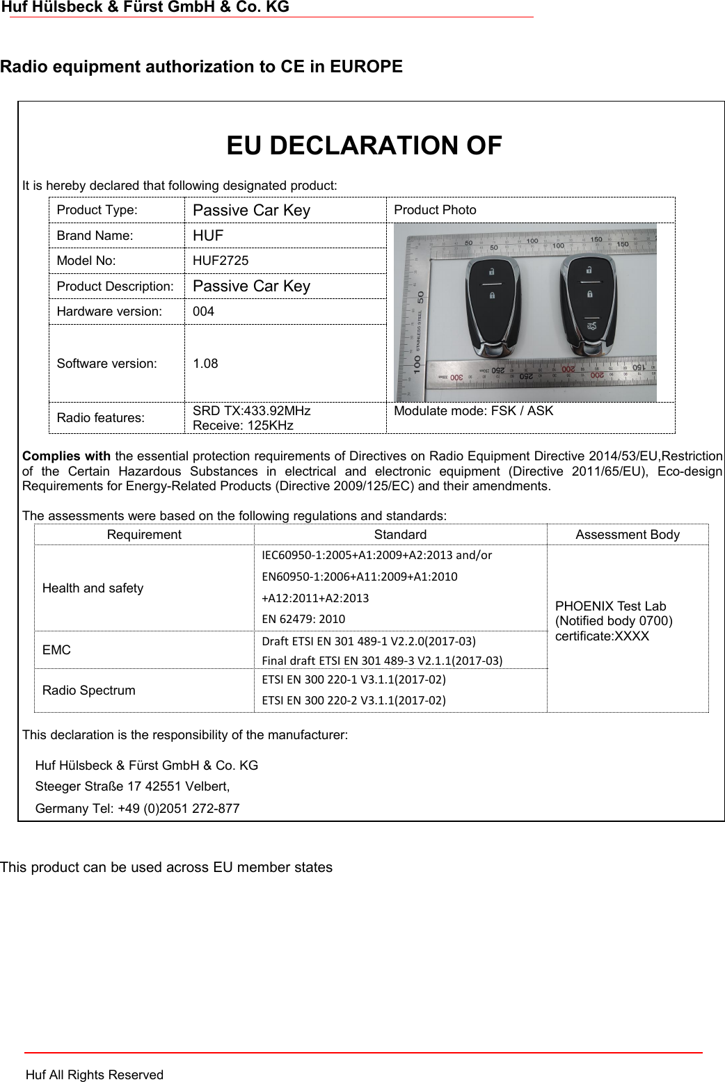 Huf All Rights ReservedHuf Hülsbeck &amp; Fürst GmbH &amp; Co. KGRadio equipment authorization to CE in EUROPEThis product can be used across EU member statesIt is hereby declared that following designated product:Product Type:Passive Car KeyProduct PhotoBrand Name:HUFModel No:HUF2725Product Description:Passive Car KeyHardware version:004Software version:1.08Radio features:SRD TX:433.92MHzReceive: 125KHzModulate mode: FSK / ASKComplies with the essential protection requirements of Directives on Radio Equipment Directive 2014/53/EU,Restrictionof the Certain Hazardous Substances in electrical and electronic equipment (Directive 2011/65/EU), Eco-designRequirements for Energy-Related Products (Directive 2009/125/EC) and their amendments.The assessments were based on the following regulations and standards:RequirementStandardAssessment BodyHealth and safetyIEC60950-1:2005+A1:2009+A2:2013 and/orEN60950-1:2006+A11:2009+A1:2010+A12:2011+A2:2013EN 62479: 2010PHOENIX Test Lab(Notified body 0700)certificate:XXXXEMCDraft ETSI EN 301 489-1 V2.2.0(2017-03)Final draft ETSI EN 301 489-3 V2.1.1(2017-03)Radio SpectrumETSI EN 300 220-1 V3.1.1(2017-02)ETSI EN 300 220-2 V3.1.1(2017-02)This declaration is the responsibility of the manufacturer:Huf Hülsbeck &amp; Fürst GmbH &amp; Co. KGSteeger Straße 17 42551 Velbert,Germany Tel: +49 (0)2051 272-877EU DECLARATION OF