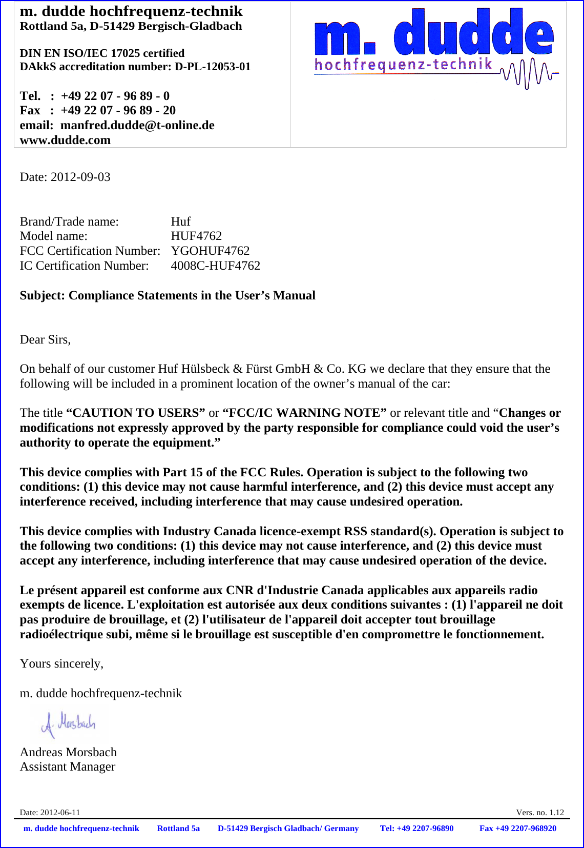 m. dudde hochfrequenz-technik Rottland 5a, D-51429 Bergisch-Gladbach  DIN EN ISO/IEC 17025 certified DAkkS accreditation number: D-PL-12053-01  Tel.   :  +49 22 07 - 96 89 - 0 Fax   :  +49 22 07 - 96 89 - 20 email:  manfred.dudde@t-online.de www.dudde.com  Date: 2012-06-11    Vers. no. 1.12 m. dudde hochfrequenz-technik Rottland 5a D-51429 Bergisch Gladbach/ Germany Tel: +49 2207-96890 Fax +49 2207-968920   Date: 2012-09-03   Brand/Trade name:     Huf Model name:      HUF4762 FCC Certification Number:   YGOHUF4762 IC Certification Number:   4008C-HUF4762  Subject: Compliance Statements in the User’s Manual   Dear Sirs,  On behalf of our customer Huf Hülsbeck &amp; Fürst GmbH &amp; Co. KG we declare that they ensure that the following will be included in a prominent location of the owner’s manual of the car:  The title “CAUTION TO USERS” or “FCC/IC WARNING NOTE” or relevant title and “Changes or modifications not expressly approved by the party responsible for compliance could void the user’s authority to operate the equipment.”   This device complies with Part 15 of the FCC Rules. Operation is subject to the following two conditions: (1) this device may not cause harmful interference, and (2) this device must accept any interference received, including interference that may cause undesired operation.  This device complies with Industry Canada licence-exempt RSS standard(s). Operation is subject to the following two conditions: (1) this device may not cause interference, and (2) this device must accept any interference, including interference that may cause undesired operation of the device.  Le présent appareil est conforme aux CNR d&apos;Industrie Canada applicables aux appareils radio exempts de licence. L&apos;exploitation est autorisée aux deux conditions suivantes : (1) l&apos;appareil ne doit pas produire de brouillage, et (2) l&apos;utilisateur de l&apos;appareil doit accepter tout brouillage radioélectrique subi, même si le brouillage est susceptible d&apos;en compromettre le fonctionnement.  Yours sincerely,  m. dudde hochfrequenz-technik    Andreas Morsbach Assistant Manager 