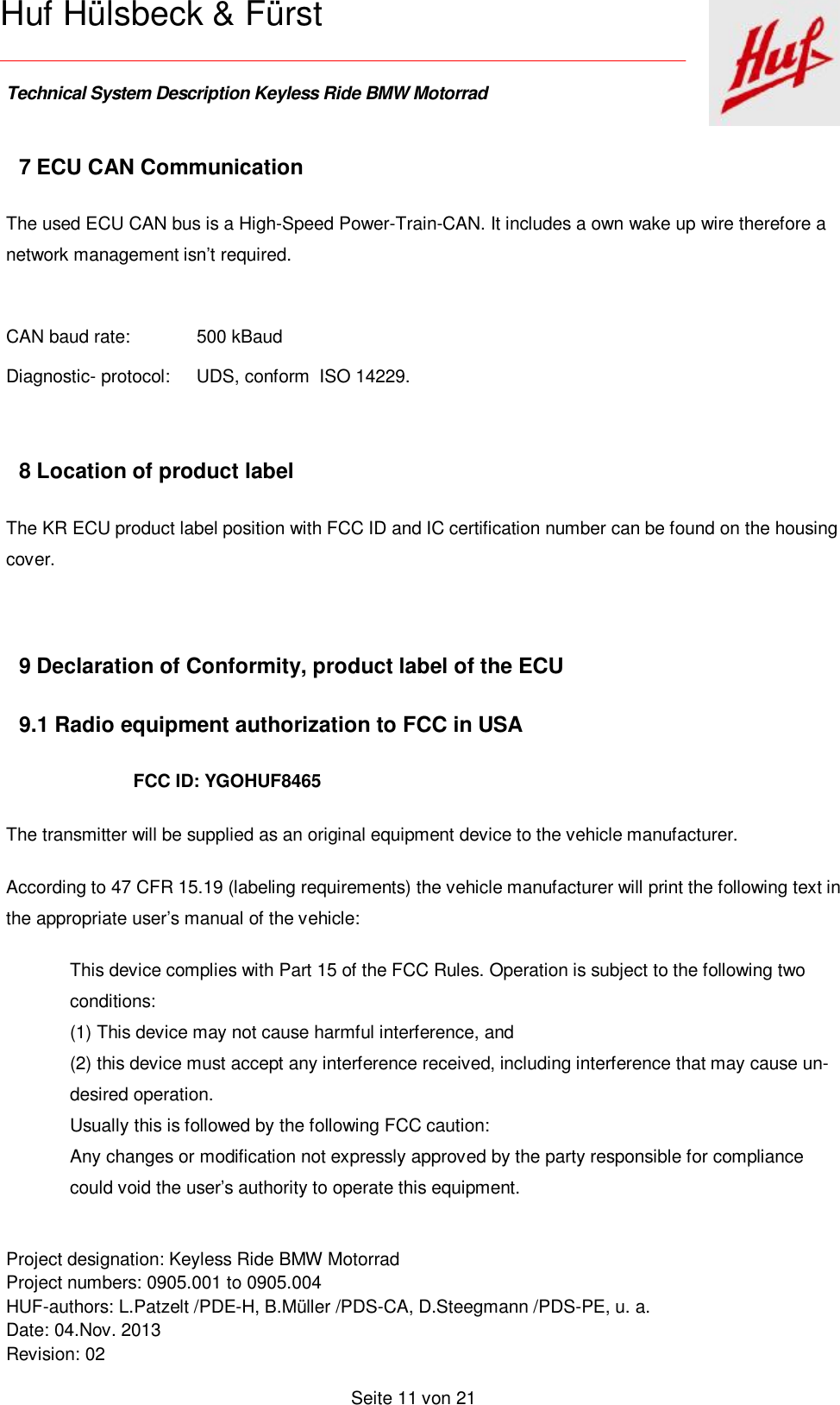    Technical System Description Keyless Ride BMW Motorrad   Project designation: Keyless Ride BMW Motorrad  Project numbers: 0905.001 to 0905.004 HUF-authors: L.Patzelt /PDE-H, B.Müller /PDS-CA, D.Steegmann /PDS-PE, u. a. Date: 04.Nov. 2013 Revision: 02   Seite 11 von 21   Huf Hülsbeck &amp; Fürst 7 ECU CAN Communication The used ECU CAN bus is a High-Speed Power-Train-CAN. It includes a own wake up wire therefore a network management isn’t required.  CAN baud rate:   500 kBaud Diagnostic- protocol: UDS, conform  ISO 14229.  8 Location of product label The KR ECU product label position with FCC ID and IC certification number can be found on the housing cover.  9 Declaration of Conformity, product label of the ECU  9.1 Radio equipment authorization to FCC in USA FCC ID: YGOHUF8465 The transmitter will be supplied as an original equipment device to the vehicle manufacturer. According to 47 CFR 15.19 (labeling requirements) the vehicle manufacturer will print the following text in the appropriate user’s manual of the vehicle: This device complies with Part 15 of the FCC Rules. Operation is subject to the following two conditions: (1) This device may not cause harmful interference, and (2) this device must accept any interference received, including interference that may cause un-desired operation. Usually this is followed by the following FCC caution: Any changes or modification not expressly approved by the party responsible for compliance could void the user’s authority to operate this equipment. 