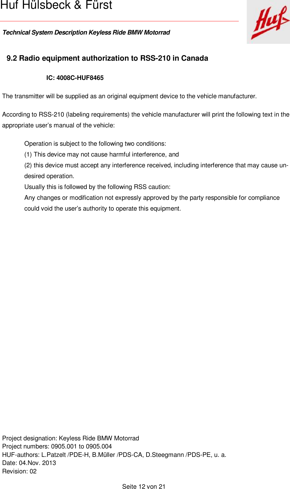    Technical System Description Keyless Ride BMW Motorrad   Project designation: Keyless Ride BMW Motorrad  Project numbers: 0905.001 to 0905.004 HUF-authors: L.Patzelt /PDE-H, B.Müller /PDS-CA, D.Steegmann /PDS-PE, u. a. Date: 04.Nov. 2013 Revision: 02   Seite 12 von 21   Huf Hülsbeck &amp; Fürst 9.2 Radio equipment authorization to RSS-210 in Canada IC: 4008C-HUF8465  The transmitter will be supplied as an original equipment device to the vehicle manufacturer. According to RSS-210 (labeling requirements) the vehicle manufacturer will print the following text in the appropriate user’s manual of the vehicle:  Operation is subject to the following two conditions: (1) This device may not cause harmful interference, and (2) this device must accept any interference received, including interference that may cause un-desired operation. Usually this is followed by the following RSS caution: Any changes or modification not expressly approved by the party responsible for compliance could void the user’s authority to operate this equipment.            