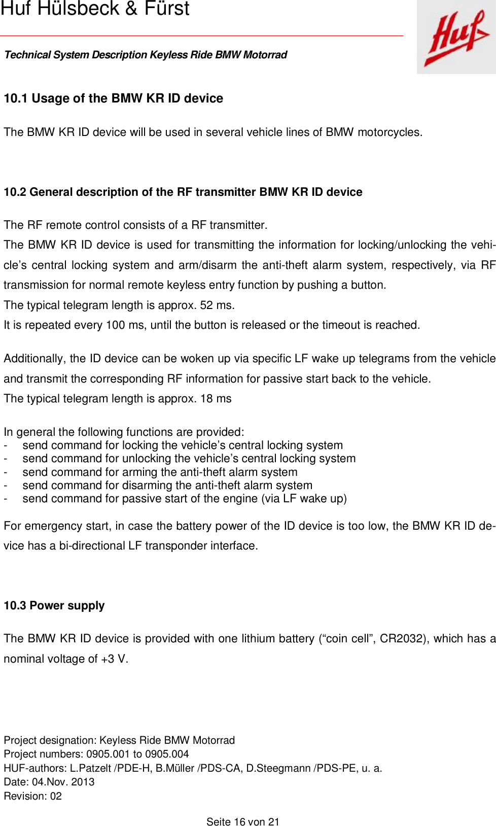    Technical System Description Keyless Ride BMW Motorrad   Project designation: Keyless Ride BMW Motorrad  Project numbers: 0905.001 to 0905.004 HUF-authors: L.Patzelt /PDE-H, B.Müller /PDS-CA, D.Steegmann /PDS-PE, u. a. Date: 04.Nov. 2013 Revision: 02   Seite 16 von 21   Huf Hülsbeck &amp; Fürst 10.1 Usage of the BMW KR ID device  The BMW KR ID device will be used in several vehicle lines of BMW motorcycles.   10.2 General description of the RF transmitter BMW KR ID device The RF remote control consists of a RF transmitter. The BMW KR ID device is used for transmitting the information for locking/unlocking the vehi-cle’s central locking system and arm/disarm the anti-theft alarm system, respectively, via RF transmission for normal remote keyless entry function by pushing a button. The typical telegram length is approx. 52 ms.  It is repeated every 100 ms, until the button is released or the timeout is reached.   Additionally, the ID device can be woken up via specific LF wake up telegrams from the vehicle and transmit the corresponding RF information for passive start back to the vehicle. The typical telegram length is approx. 18 ms   In general the following functions are provided: - send command for locking the vehicle’s central locking system - send command for unlocking the vehicle’s central locking system - send command for arming the anti-theft alarm system - send command for disarming the anti-theft alarm system - send command for passive start of the engine (via LF wake up)  For emergency start, in case the battery power of the ID device is too low, the BMW KR ID de-vice has a bi-directional LF transponder interface.    10.3 Power supply The BMW KR ID device is provided with one lithium battery (“coin cell”, CR2032), which has a nominal voltage of +3 V.   