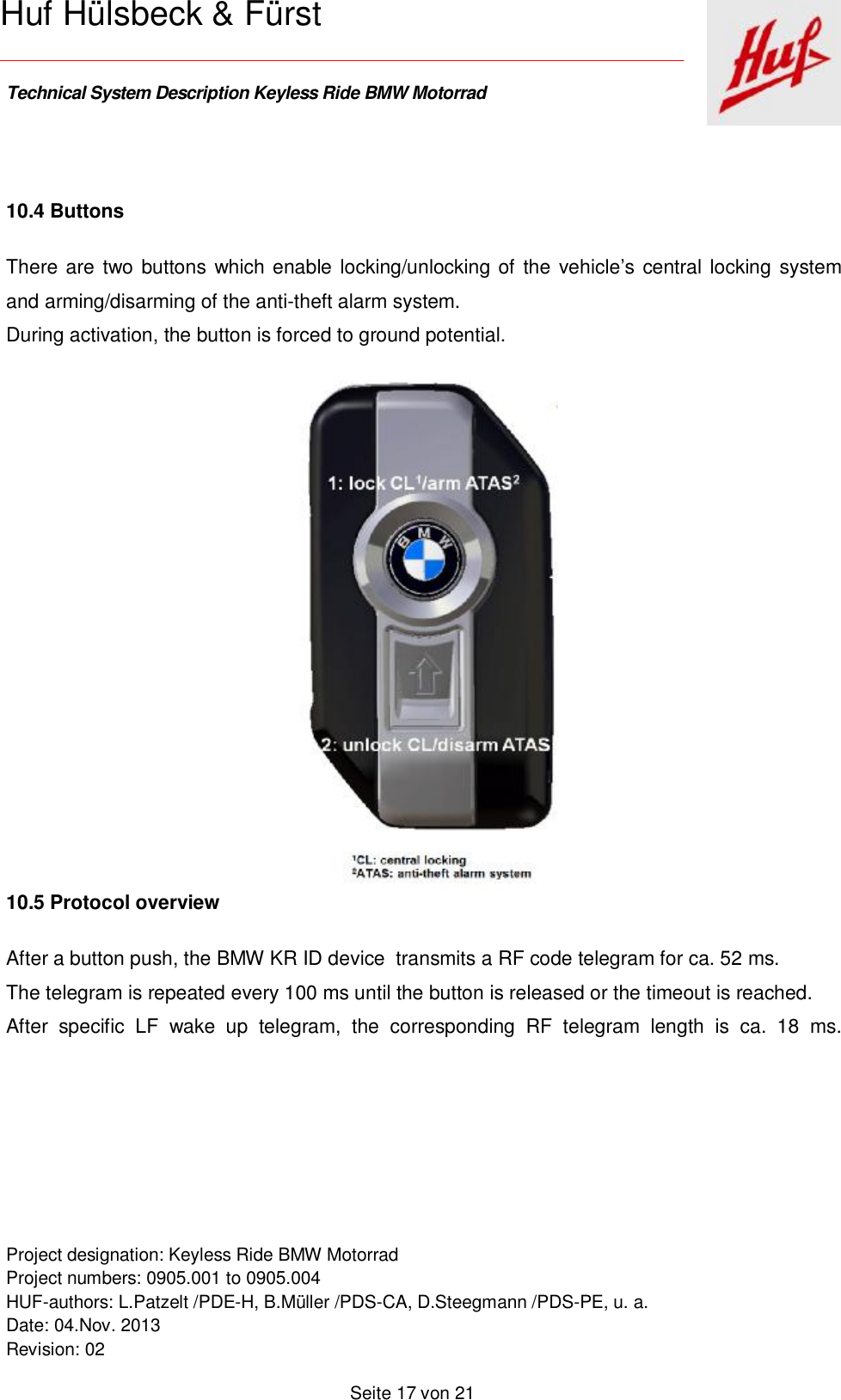    Technical System Description Keyless Ride BMW Motorrad   Project designation: Keyless Ride BMW Motorrad  Project numbers: 0905.001 to 0905.004 HUF-authors: L.Patzelt /PDE-H, B.Müller /PDS-CA, D.Steegmann /PDS-PE, u. a. Date: 04.Nov. 2013 Revision: 02   Seite 17 von 21   Huf Hülsbeck &amp; Fürst   10.4 Buttons There are two buttons which enable locking/unlocking of the vehicle’s central locking system and arming/disarming of the anti-theft alarm system. During activation, the button is forced to ground potential.   10.5 Protocol overview After a button push, the BMW KR ID device  transmits a RF code telegram for ca. 52 ms.  The telegram is repeated every 100 ms until the button is released or the timeout is reached.  After specific LF wake up telegram, the corresponding RF telegram length is ca. 18 ms. 