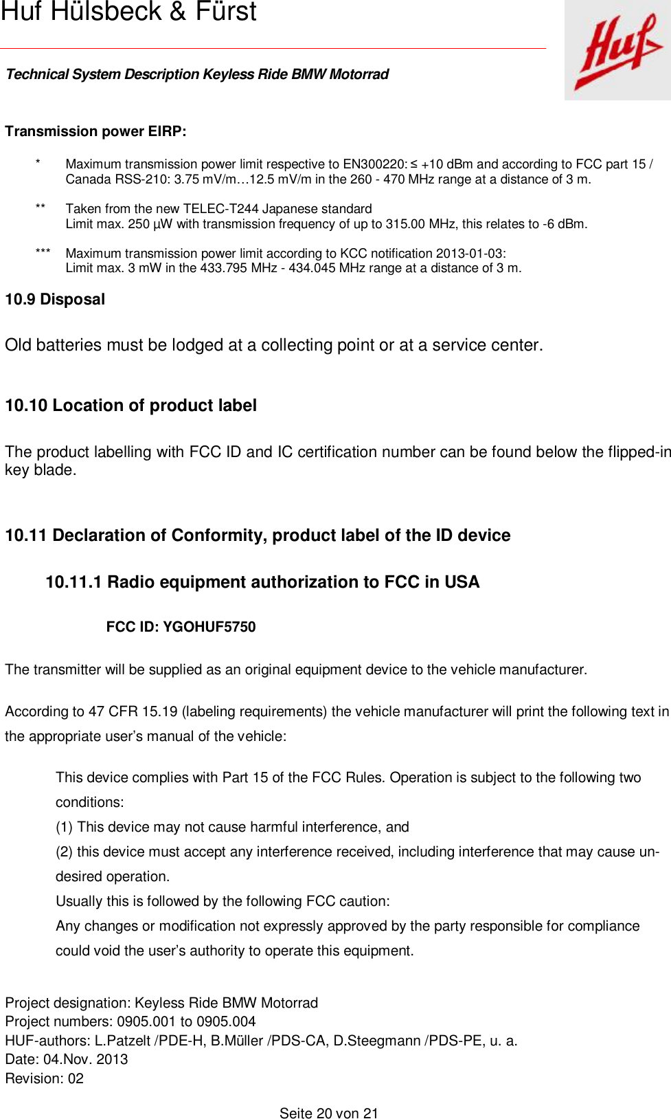    Technical System Description Keyless Ride BMW Motorrad   Project designation: Keyless Ride BMW Motorrad  Project numbers: 0905.001 to 0905.004 HUF-authors: L.Patzelt /PDE-H, B.Müller /PDS-CA, D.Steegmann /PDS-PE, u. a. Date: 04.Nov. 2013 Revision: 02   Seite 20 von 21   Huf Hülsbeck &amp; Fürst Transmission power EIRP: * Maximum transmission power limit respective to EN300220: ≤ +10 dBm and according to FCC part 15 / Canada RSS-210: 3.75 mV/m…12.5 mV/m in the 260 - 470 MHz range at a distance of 3 m.   ** Taken from the new TELEC-T244 Japanese standard Limit max. 250 µW with transmission frequency of up to 315.00 MHz, this relates to -6 dBm.  *** Maximum transmission power limit according to KCC notification 2013-01-03: Limit max. 3 mW in the 433.795 MHz - 434.045 MHz range at a distance of 3 m.  10.9 Disposal Old batteries must be lodged at a collecting point or at a service center.   10.10 Location of product label The product labelling with FCC ID and IC certification number can be found below the flipped-in key blade.  10.11 Declaration of Conformity, product label of the ID device  10.11.1 Radio equipment authorization to FCC in USA FCC ID: YGOHUF5750 The transmitter will be supplied as an original equipment device to the vehicle manufacturer. According to 47 CFR 15.19 (labeling requirements) the vehicle manufacturer will print the following text in the appropriate user’s manual of the vehicle: This device complies with Part 15 of the FCC Rules. Operation is subject to the following two conditions: (1) This device may not cause harmful interference, and (2) this device must accept any interference received, including interference that may cause un-desired operation. Usually this is followed by the following FCC caution: Any changes or modification not expressly approved by the party responsible for compliance could void the user’s authority to operate this equipment. 