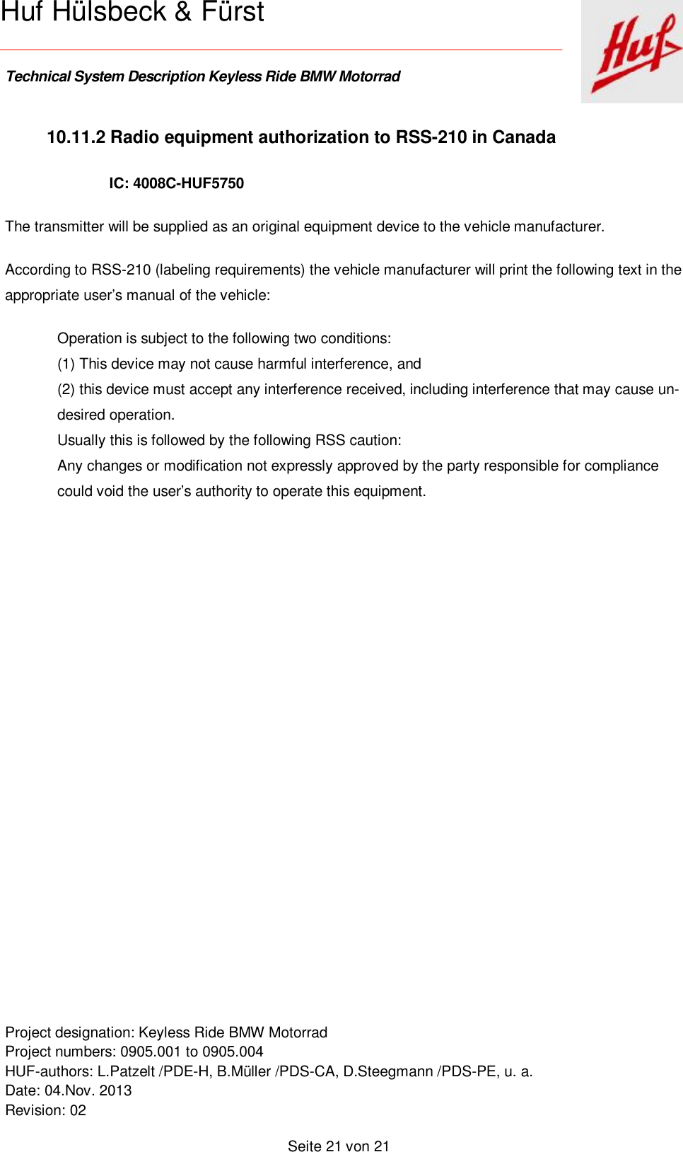    Technical System Description Keyless Ride BMW Motorrad   Project designation: Keyless Ride BMW Motorrad  Project numbers: 0905.001 to 0905.004 HUF-authors: L.Patzelt /PDE-H, B.Müller /PDS-CA, D.Steegmann /PDS-PE, u. a. Date: 04.Nov. 2013 Revision: 02   Seite 21 von 21   Huf Hülsbeck &amp; Fürst 10.11.2 Radio equipment authorization to RSS-210 in Canada IC: 4008C-HUF5750  The transmitter will be supplied as an original equipment device to the vehicle manufacturer. According to RSS-210 (labeling requirements) the vehicle manufacturer will print the following text in the appropriate user’s manual of the vehicle:  Operation is subject to the following two conditions: (1) This device may not cause harmful interference, and (2) this device must accept any interference received, including interference that may cause un-desired operation. Usually this is followed by the following RSS caution: Any changes or modification not expressly approved by the party responsible for compliance could void the user’s authority to operate this equipment.  