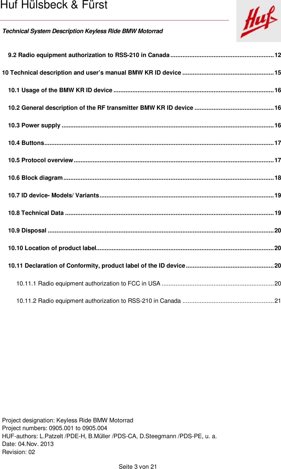    Technical System Description Keyless Ride BMW Motorrad   Project designation: Keyless Ride BMW Motorrad  Project numbers: 0905.001 to 0905.004 HUF-authors: L.Patzelt /PDE-H, B.Müller /PDS-CA, D.Steegmann /PDS-PE, u. a. Date: 04.Nov. 2013 Revision: 02   Seite 3 von 21   Huf Hülsbeck &amp; Fürst 9.2 Radio equipment authorization to RSS-210 in Canada ............................................................ 12 10 Technical description and user’s manual BMW KR ID device ..................................................... 15 10.1 Usage of the BMW KR ID device ............................................................................................. 16 10.2 General description of the RF transmitter BMW KR ID device .............................................. 16 10.3 Power supply ........................................................................................................................... 16 10.4 Buttons ..................................................................................................................................... 17 10.5 Protocol overview .................................................................................................................... 17 10.6 Block diagram .......................................................................................................................... 18 10.7 ID device- Models/ Variants ..................................................................................................... 19 10.8 Technical Data ......................................................................................................................... 19 10.9 Disposal ................................................................................................................................... 20 10.10 Location of product label....................................................................................................... 20 10.11 Declaration of Conformity, product label of the ID device ................................................... 20 10.11.1 Radio equipment authorization to FCC in USA ................................................................. 20 10.11.2 Radio equipment authorization to RSS-210 in Canada ..................................................... 21      