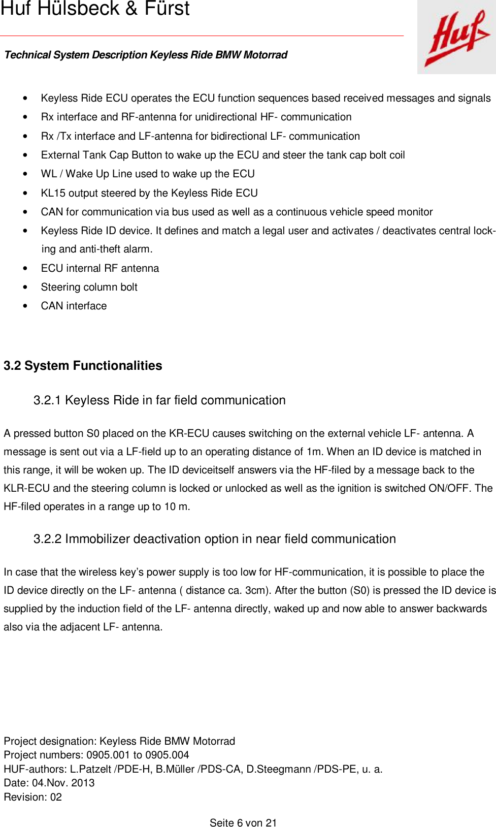    Technical System Description Keyless Ride BMW Motorrad   Project designation: Keyless Ride BMW Motorrad  Project numbers: 0905.001 to 0905.004 HUF-authors: L.Patzelt /PDE-H, B.Müller /PDS-CA, D.Steegmann /PDS-PE, u. a. Date: 04.Nov. 2013 Revision: 02   Seite 6 von 21   Huf Hülsbeck &amp; Fürst • Keyless Ride ECU operates the ECU function sequences based received messages and signals • Rx interface and RF-antenna for unidirectional HF- communication • Rx /Tx interface and LF-antenna for bidirectional LF- communication  • External Tank Cap Button to wake up the ECU and steer the tank cap bolt coil  • WL / Wake Up Line used to wake up the ECU • KL15 output steered by the Keyless Ride ECU  • CAN for communication via bus used as well as a continuous vehicle speed monitor  • Keyless Ride ID device. It defines and match a legal user and activates / deactivates central lock-ing and anti-theft alarm. • ECU internal RF antenna • Steering column bolt • CAN interface    3.2 System Functionalities 3.2.1 Keyless Ride in far field communication A pressed button S0 placed on the KR-ECU causes switching on the external vehicle LF- antenna. A message is sent out via a LF-field up to an operating distance of 1m. When an ID device is matched in this range, it will be woken up. The ID deviceitself answers via the HF-filed by a message back to the KLR-ECU and the steering column is locked or unlocked as well as the ignition is switched ON/OFF. The HF-filed operates in a range up to 10 m. 3.2.2 Immobilizer deactivation option in near field communication  In case that the wireless key’s power supply is too low for HF-communication, it is possible to place the ID device directly on the LF- antenna ( distance ca. 3cm). After the button (S0) is pressed the ID device is supplied by the induction field of the LF- antenna directly, waked up and now able to answer backwards also via the adjacent LF- antenna.  