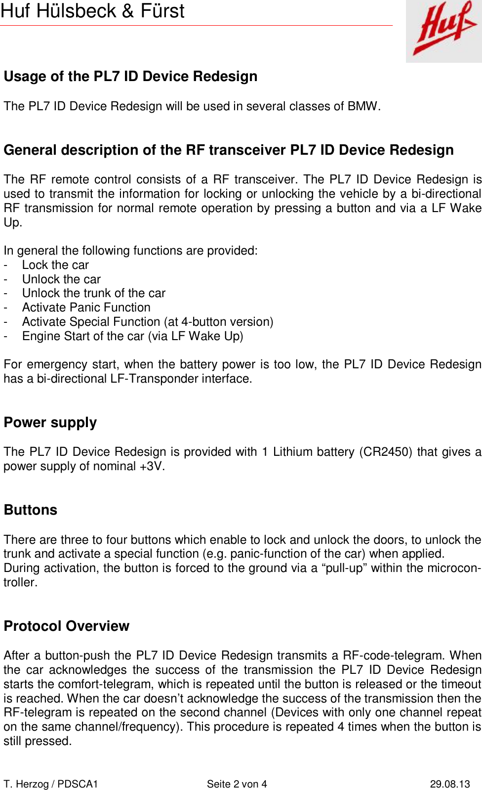       T. Herzog / PDSCA1 Seite 2 von 4 29.08.13  Huf Hülsbeck &amp; Fürst Usage of the PL7 ID Device Redesign  The PL7 ID Device Redesign will be used in several classes of BMW.   General description of the RF transceiver PL7 ID Device Redesign  The RF remote control consists of a RF transceiver. The PL7 ID Device Redesign is used to transmit the information for locking or unlocking the vehicle by a bi-directional RF transmission for normal remote operation by pressing a button and via a LF Wake Up.  In general the following functions are provided: - Lock the car - Unlock the car - Unlock the trunk of the car - Activate Panic Function - Activate Special Function (at 4-button version) - Engine Start of the car (via LF Wake Up)  For emergency start, when the battery power is too low, the PL7 ID Device Redesign has a bi-directional LF-Transponder interface.   Power supply  The PL7 ID Device Redesign is provided with 1 Lithium battery (CR2450) that gives a power supply of nominal +3V.   Buttons  There are three to four buttons which enable to lock and unlock the doors, to unlock the trunk and activate a special function (e.g. panic-function of the car) when applied. During activation, the button is forced to the ground via a “pull-up” within the microcon-troller.   Protocol Overview  After a button-push the PL7 ID Device Redesign transmits a RF-code-telegram. When the car acknowledges the success of the transmission the PL7 ID Device Redesign starts the comfort-telegram, which is repeated until the button is released or the timeout is reached. When the car doesn’t acknowledge the success of the transmission then the RF-telegram is repeated on the second channel (Devices with only one channel repeat on the same channel/frequency). This procedure is repeated 4 times when the button is still pressed. 