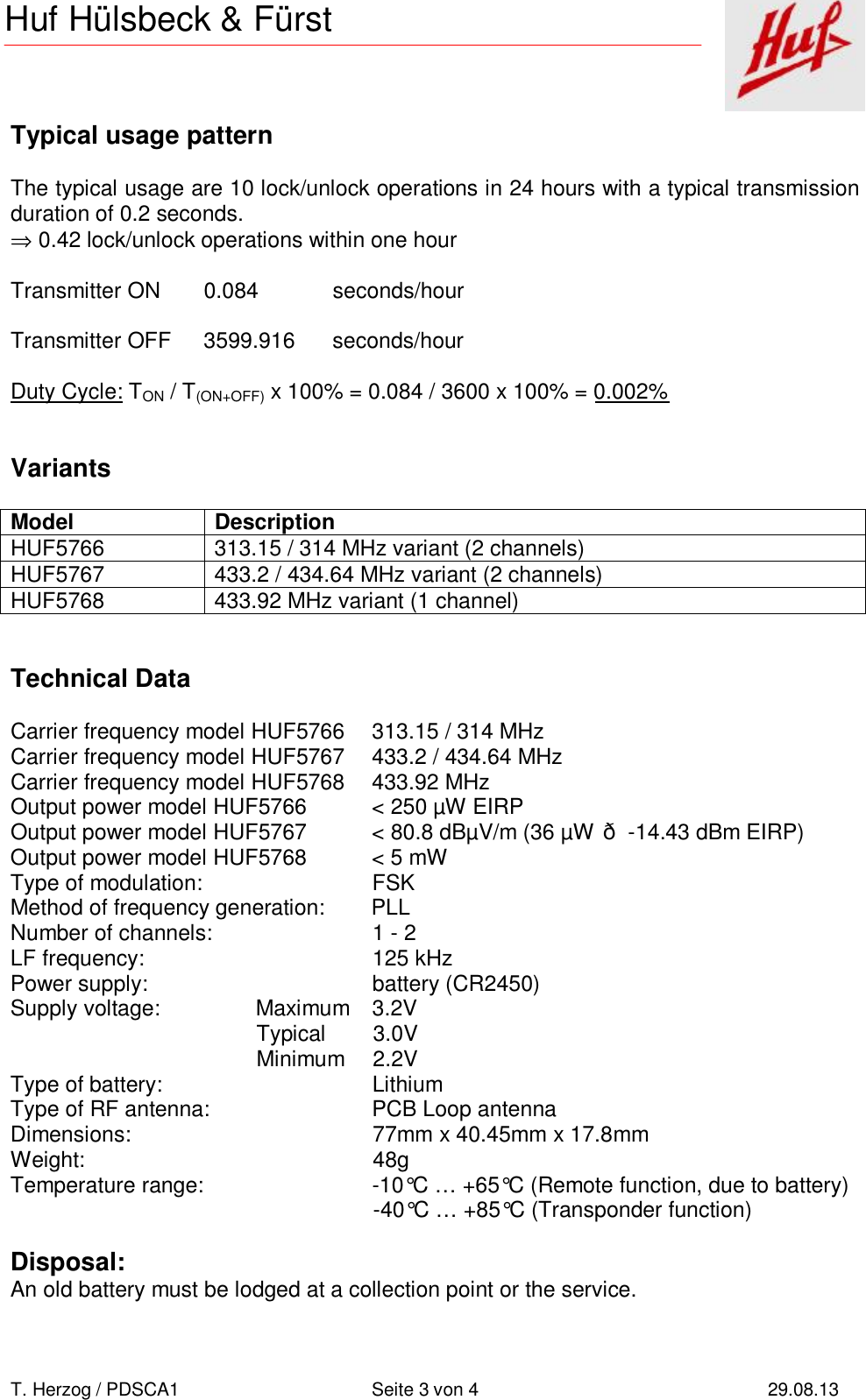       T. Herzog / PDSCA1 Seite 3 von 4 29.08.13  Huf Hülsbeck &amp; Fürst Typical usage pattern  The typical usage are 10 lock/unlock operations in 24 hours with a typical transmission duration of 0.2 seconds. ⇒ 0.42 lock/unlock operations within one hour  Transmitter ON 0.084  seconds/hour  Transmitter OFF 3599.916 seconds/hour  Duty Cycle: TON / T(ON+OFF) x 100% = 0.084 / 3600 x 100% = 0.002%   Variants  Model Description HUF5766 313.15 / 314 MHz variant (2 channels) HUF5767 433.2 / 434.64 MHz variant (2 channels) HUF5768 433.92 MHz variant (1 channel)   Technical Data  Carrier frequency model HUF5766 313.15 / 314 MHz  Carrier frequency model HUF5767 433.2 / 434.64 MHz Carrier frequency model HUF5768 433.92 MHz Output power model HUF5766 &lt; 250 µW EIRP Output power model HUF5767 &lt; 80.8 dBµV/m (36 µW ð -14.43 dBm EIRP) Output power model HUF5768 &lt; 5 mW Type of modulation: FSK Method of frequency generation: PLL Number of channels: 1 - 2 LF frequency: 125 kHz Power supply: battery (CR2450) Supply voltage:  Maximum 3.2V  Typical 3.0V  Minimum 2.2V Type of battery: Lithium Type of RF antenna: PCB Loop antenna Dimensions: 77mm x 40.45mm x 17.8mm Weight: 48g Temperature range: -10°C … +65°C (Remote function, due to battery)  -40°C … +85°C (Transponder function)  Disposal: An old battery must be lodged at a collection point or the service.  