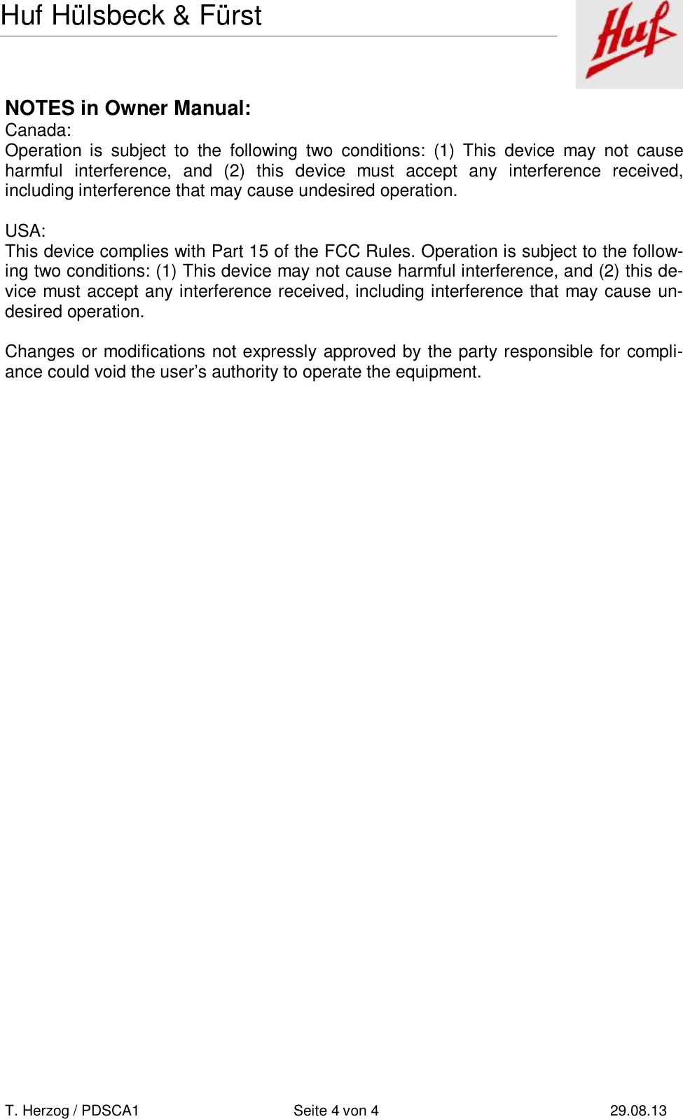       T. Herzog / PDSCA1 Seite 4 von 4 29.08.13  Huf Hülsbeck &amp; Fürst NOTES in Owner Manual: Canada: Operation is subject to the following two conditions: (1) This device may not cause harmful interference, and (2) this device must accept any interference received,  including interference that may cause undesired operation.  USA: This device complies with Part 15 of the FCC Rules. Operation is subject to the follow-ing two conditions: (1) This device may not cause harmful interference, and (2) this de-vice must accept any interference received, including interference that may cause un-desired operation.  Changes or modifications not expressly approved by the party responsible for compli-ance could void the user’s authority to operate the equipment.  