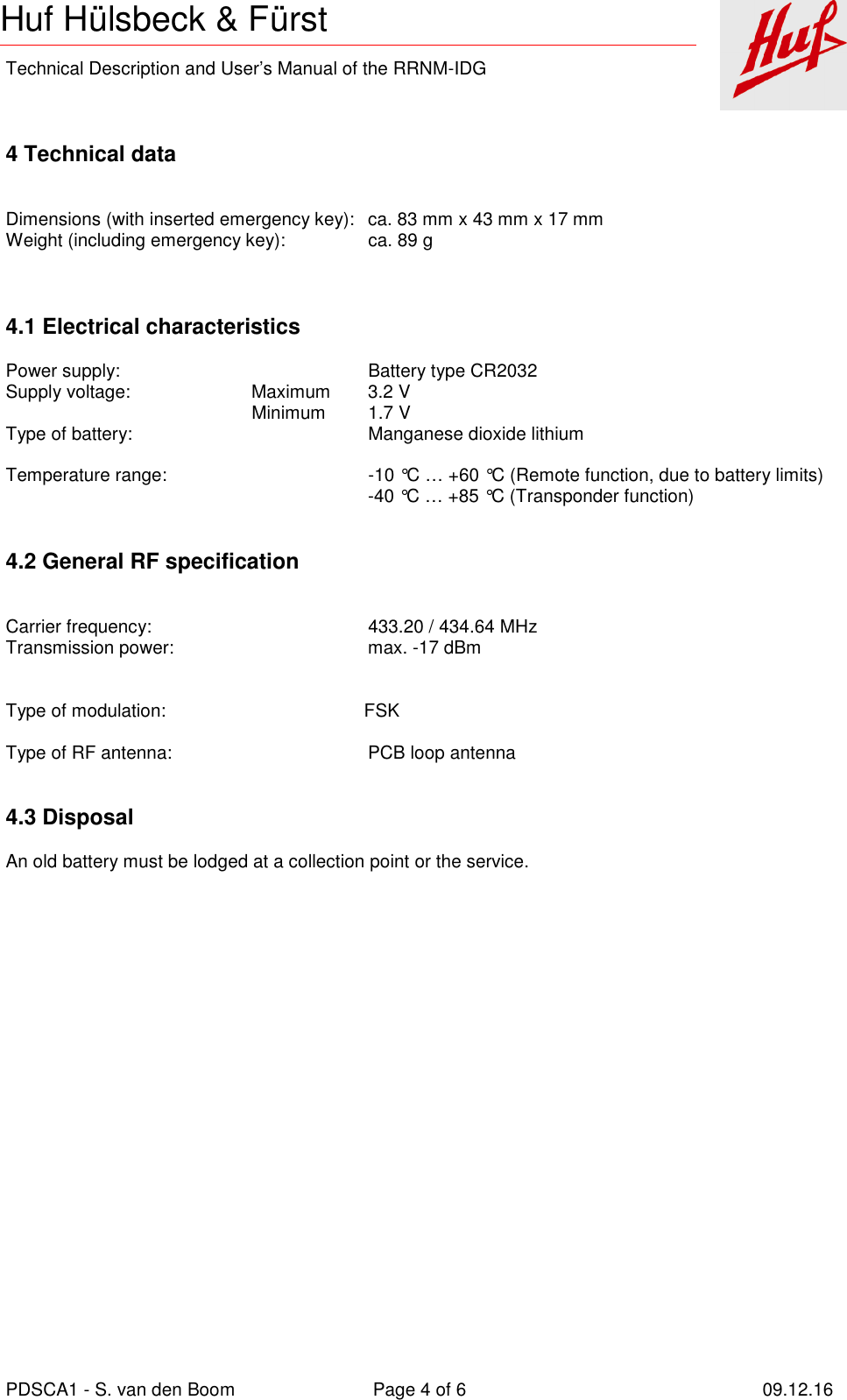    Technical Description and User’s Manual of the RRNM-IDG   PDSCA1 - S. van den Boom  Page 4 of 6  09.12.16  Huf Hülsbeck &amp; Fürst  4 Technical data     Dimensions (with inserted emergency key):  ca. 83 mm x 43 mm x 17 mm Weight (including emergency key):  ca. 89 g    4.1 Electrical characteristics  Power supply:  Battery type CR2032 Supply voltage:   Maximum  3.2 V   Minimum  1.7 V Type of battery:  Manganese dioxide lithium    Temperature range:  -10 °C … +60 °C (Remote function, due to battery limits)   -40 °C … +85 °C (Transponder function)   4.2 General RF specification     Carrier frequency:  433.20 / 434.64 MHz Transmission power:  max. -17 dBm          Type of modulation:             FSK  Type of RF antenna:  PCB loop antenna    4.3 Disposal  An old battery must be lodged at a collection point or the service.     