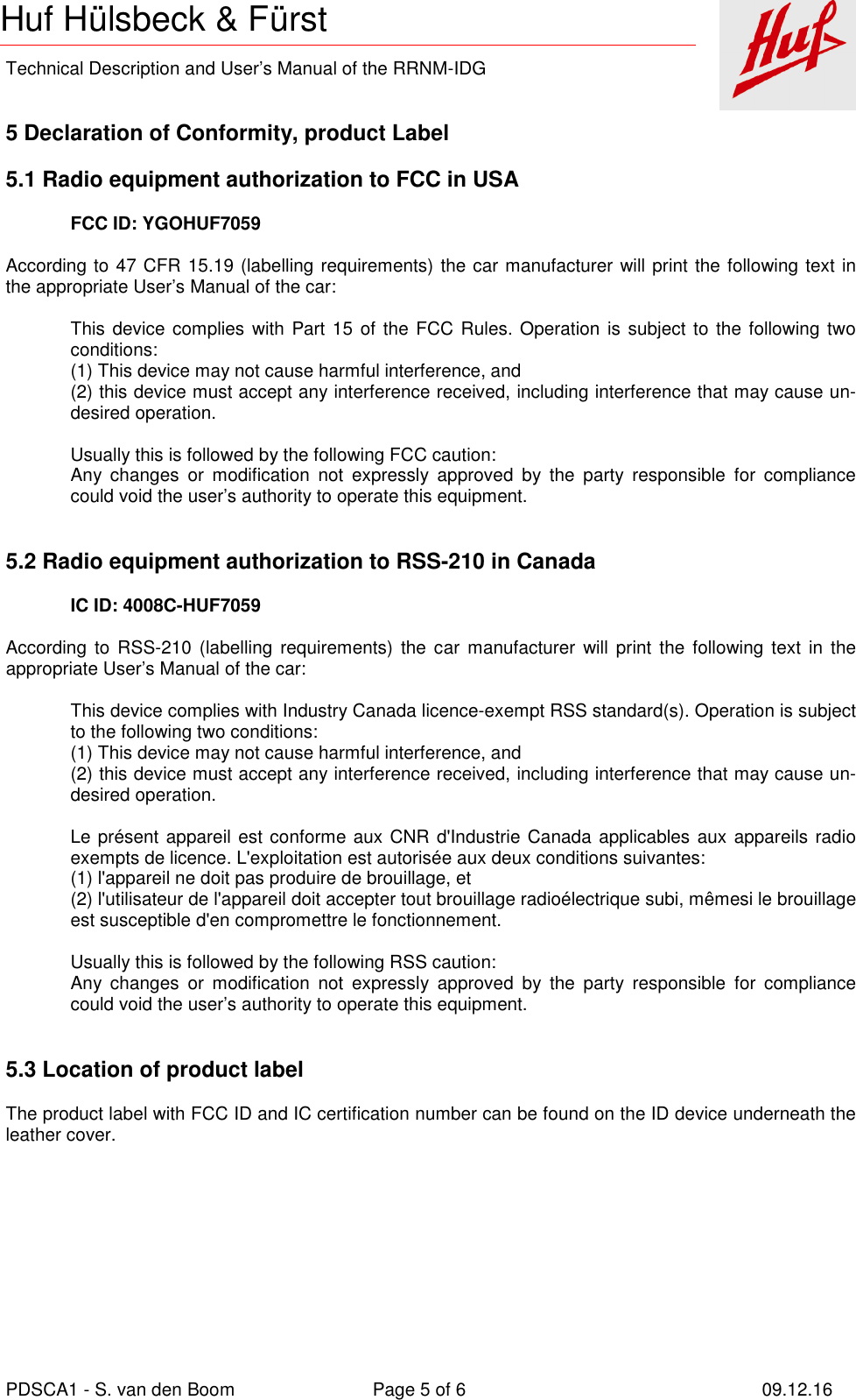    Technical Description and User’s Manual of the RRNM-IDG   PDSCA1 - S. van den Boom  Page 5 of 6  09.12.16  Huf Hülsbeck &amp; Fürst 5 Declaration of Conformity, product Label  5.1 Radio equipment authorization to FCC in USA  FCC ID: YGOHUF7059  According to 47 CFR 15.19 (labelling requirements) the car manufacturer will print the following text in the appropriate User’s Manual of the car:  This device complies with Part 15 of the FCC Rules. Operation  is  subject to the following two conditions: (1) This device may not cause harmful interference, and (2) this device must accept any interference received, including interference that may cause un-desired operation.  Usually this is followed by the following FCC caution: Any  changes  or  modification  not  expressly  approved  by  the  party  responsible  for  compliance could void the user’s authority to operate this equipment.   5.2 Radio equipment authorization to RSS-210 in Canada  IC ID: 4008C-HUF7059  According  to RSS-210 (labelling  requirements)  the  car  manufacturer  will  print the following  text  in the appropriate User’s Manual of the car:  This device complies with Industry Canada licence-exempt RSS standard(s). Operation is subject to the following two conditions: (1) This device may not cause harmful interference, and (2) this device must accept any interference received, including interference that may cause un-desired operation.  Le présent appareil est conforme aux CNR d&apos;Industrie Canada applicables aux appareils radio exempts de licence. L&apos;exploitation est autorisée aux deux conditions suivantes:  (1) l&apos;appareil ne doit pas produire de brouillage, et  (2) l&apos;utilisateur de l&apos;appareil doit accepter tout brouillage radioélectrique subi, mêmesi le brouillage est susceptible d&apos;en compromettre le fonctionnement.  Usually this is followed by the following RSS caution: Any  changes  or  modification  not  expressly  approved  by  the  party  responsible  for  compliance could void the user’s authority to operate this equipment.   5.3 Location of product label  The product label with FCC ID and IC certification number can be found on the ID device underneath the leather cover.       