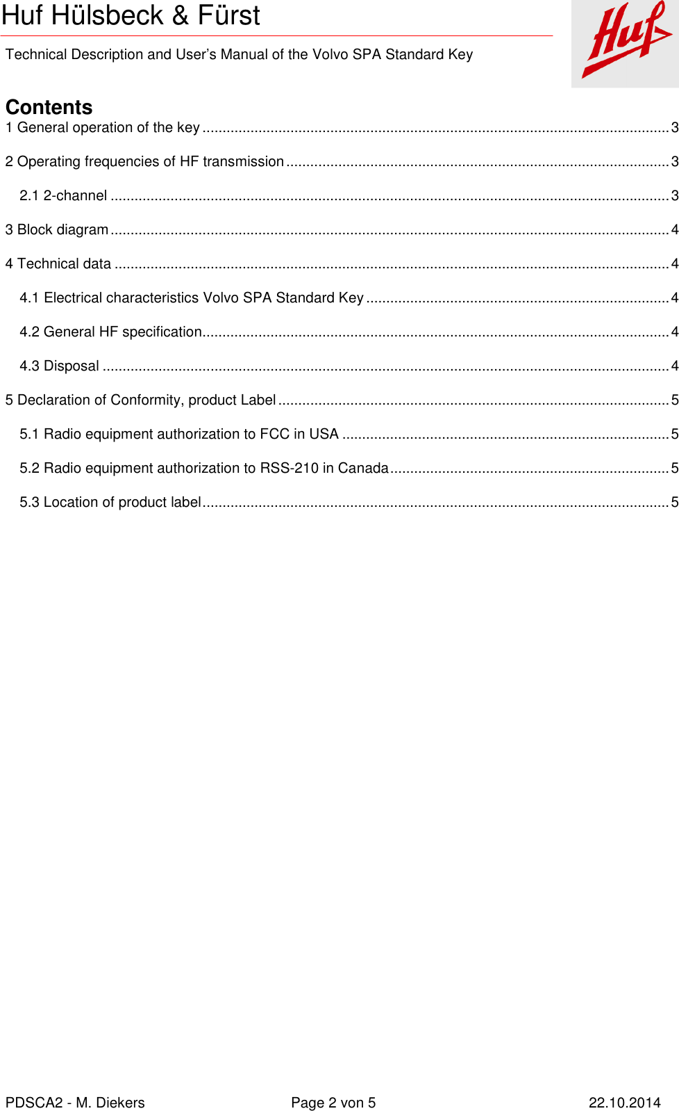    Technical Description and User’s Manual of the Volvo SPA Standard Key   PDSCA2 - M. Diekers  Page 2 von 5  22.10.2014 Huf Hülsbeck &amp; Fürst  Contents 1 General operation of the key ..................................................................................................................... 3 2 Operating frequencies of HF transmission ................................................................................................ 3 2.1 2-channel ............................................................................................................................................ 3 3 Block diagram ............................................................................................................................................ 4 4 Technical data ........................................................................................................................................... 4 4.1 Electrical characteristics Volvo SPA Standard Key ............................................................................ 4 4.2 General HF specification ..................................................................................................................... 4 4.3 Disposal .............................................................................................................................................. 4 5 Declaration of Conformity, product Label .................................................................................................. 5 5.1 Radio equipment authorization to FCC in USA .................................................................................. 5 5.2 Radio equipment authorization to RSS-210 in Canada ...................................................................... 5 5.3 Location of product label ..................................................................................................................... 5  