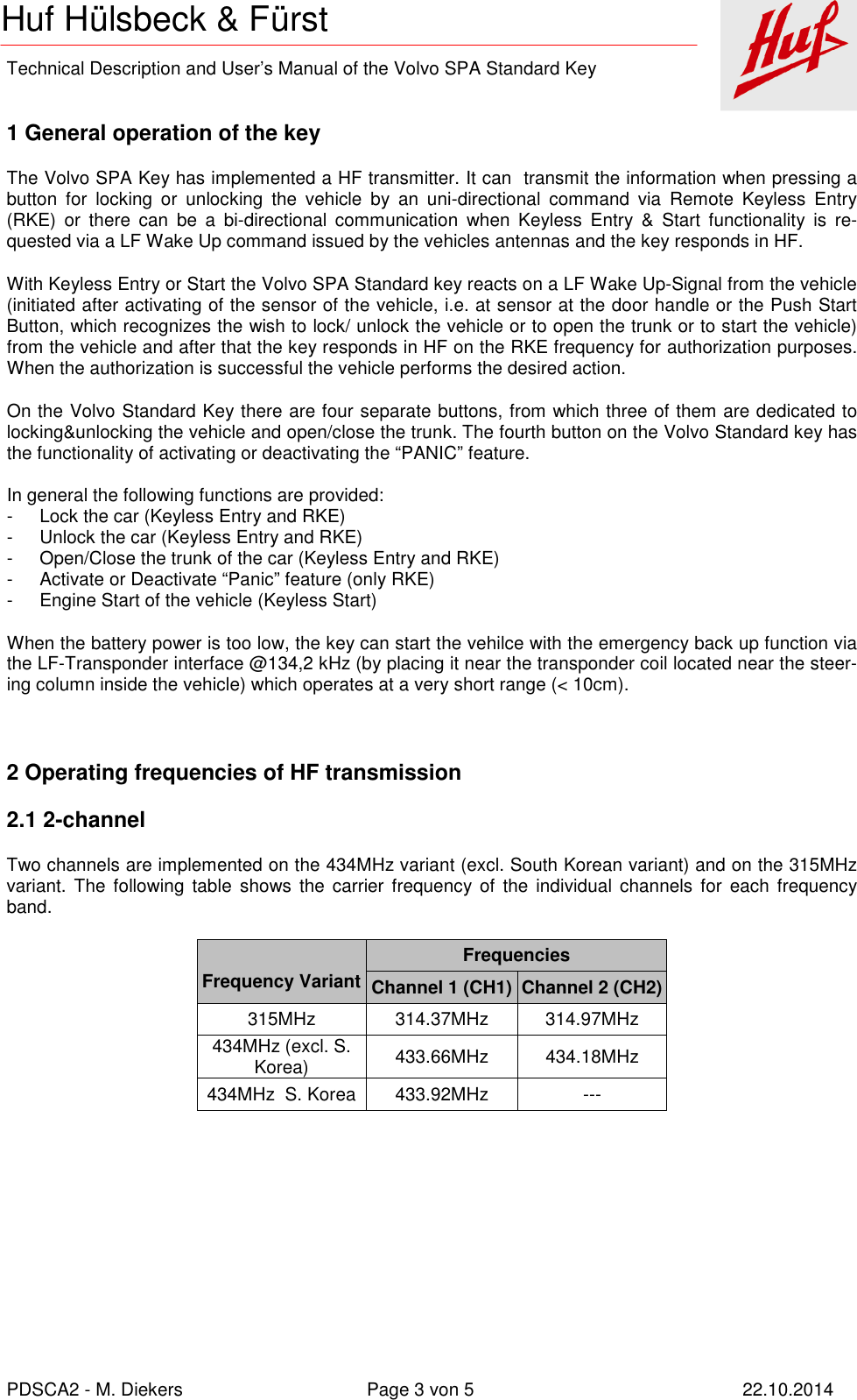    Technical Description and User’s Manual of the Volvo SPA Standard Key   PDSCA2 - M. Diekers  Page 3 von 5  22.10.2014 Huf Hülsbeck &amp; Fürst  1 General operation of the key The Volvo SPA Key has implemented a HF transmitter. It can  transmit the information when pressing a button  for  locking  or  unlocking  the  vehicle  by  an  uni-directional  command  via  Remote  Keyless  Entry (RKE)  or  there  can  be  a  bi-directional  communication  when  Keyless  Entry  &amp;  Start  functionality  is  re-quested via a LF Wake Up command issued by the vehicles antennas and the key responds in HF.  With Keyless Entry or Start the Volvo SPA Standard key reacts on a LF Wake Up-Signal from the vehicle (initiated after activating of the sensor of the vehicle, i.e. at sensor at the door handle or the Push Start Button, which recognizes the wish to lock/ unlock the vehicle or to open the trunk or to start the vehicle)  from the vehicle and after that the key responds in HF on the RKE frequency for authorization purposes. When the authorization is successful the vehicle performs the desired action. On the Volvo Standard Key there are four separate buttons, from which three of them are dedicated to locking&amp;unlocking the vehicle and open/close the trunk. The fourth button on the Volvo Standard key has the functionality of activating or deactivating the “PANIC” feature.      In general the following functions are provided: -  Lock the car (Keyless Entry and RKE) -  Unlock the car (Keyless Entry and RKE) -  Open/Close the trunk of the car (Keyless Entry and RKE) -  Activate or Deactivate “Panic” feature (only RKE) -  Engine Start of the vehicle (Keyless Start) When the battery power is too low, the key can start the vehilce with the emergency back up function via the LF-Transponder interface @134,2 kHz (by placing it near the transponder coil located near the steer-ing column inside the vehicle) which operates at a very short range (&lt; 10cm).  2 Operating frequencies of HF transmission 2.1 2-channel Two channels are implemented on the 434MHz variant (excl. South Korean variant) and on the 315MHz variant.  The  following  table  shows  the carrier  frequency of  the individual channels for  each  frequency band.   Frequency Variant Frequencies Channel 1 (CH1) Channel 2 (CH2) 315MHz  314.37MHz  314.97MHz 434MHz (excl. S. Korea)  433.66MHz  434.18MHz 434MHz  S. Korea 433.92MHz  ---      