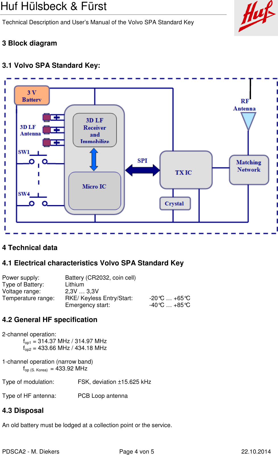    Technical Description and User’s Manual of the Volvo SPA Standard Key   PDSCA2 - M. Diekers  Page 4 von 5  22.10.2014 Huf Hülsbeck &amp; Fürst  3 Block diagram  3.1 Volvo SPA Standard Key:  4 Technical data 4.1 Electrical characteristics Volvo SPA Standard Key Power supply:    Battery (CR2032, coin cell) Type of Battery:   Lithium Voltage range:    2,3V … 3,3V Temperature range:  RKE/ Keyless Entry/Start:  -20°C … +65°C       Emergency start:    -40°C … +85°C 4.2 General HF specification 2-channel operation: fop1 = 314.37 MHz / 314.97 MHz fop2 = 433.66 MHz / 434.18 MHz  1-channel operation (narrow band) fop (S. Korea)  = 433.92 MHz  Type of modulation:  FSK, deviation ±15.625 kHz Type of HF antenna:  PCB Loop antenna 4.3 Disposal An old battery must be lodged at a collection point or the service. 