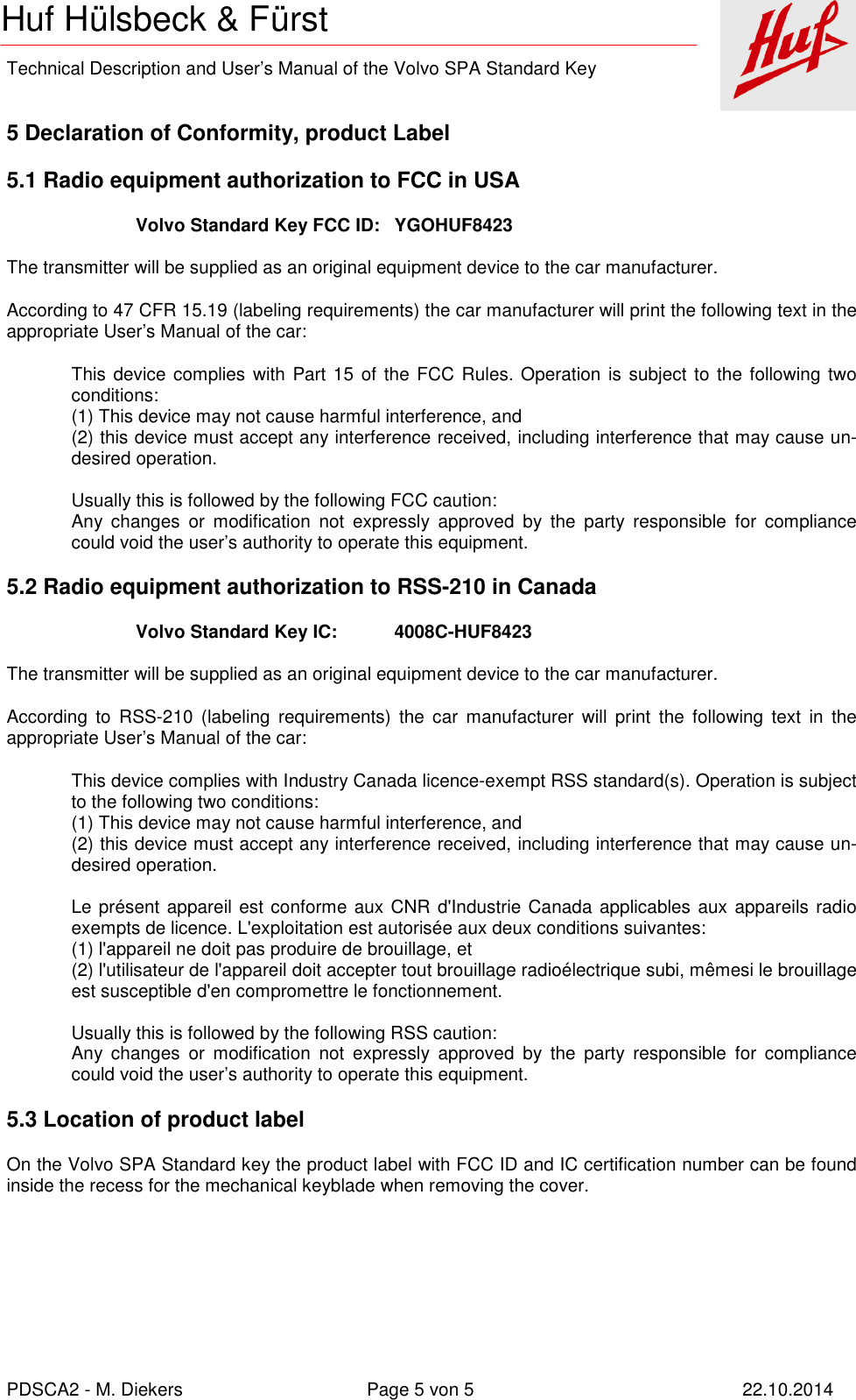    Technical Description and User’s Manual of the Volvo SPA Standard Key   PDSCA2 - M. Diekers  Page 5 von 5  22.10.2014 Huf Hülsbeck &amp; Fürst  5 Declaration of Conformity, product Label 5.1 Radio equipment authorization to FCC in USA Volvo Standard Key FCC ID:   YGOHUF8423  The transmitter will be supplied as an original equipment device to the car manufacturer. According to 47 CFR 15.19 (labeling requirements) the car manufacturer will print the following text in the appropriate User’s Manual of the car: This device complies with Part 15 of the FCC Rules. Operation  is subject to the following two conditions: (1) This device may not cause harmful interference, and (2) this device must accept any interference received, including interference that may cause un-desired operation.  Usually this is followed by the following FCC caution: Any  changes  or  modification  not  expressly  approved  by  the  party  responsible  for  compliance could void the user’s authority to operate this equipment. 5.2 Radio equipment authorization to RSS-210 in Canada Volvo Standard Key IC:   4008C-HUF8423  The transmitter will be supplied as an original equipment device to the car manufacturer. According  to  RSS-210  (labeling  requirements)  the  car  manufacturer  will  print  the  following  text  in  the appropriate User’s Manual of the car: This device complies with Industry Canada licence-exempt RSS standard(s). Operation is subject to the following two conditions: (1) This device may not cause harmful interference, and (2) this device must accept any interference received, including interference that may cause un-desired operation.  Le présent appareil est conforme aux CNR d&apos;Industrie Canada applicables aux appareils radio exempts de licence. L&apos;exploitation est autorisée aux deux conditions suivantes:  (1) l&apos;appareil ne doit pas produire de brouillage, et  (2) l&apos;utilisateur de l&apos;appareil doit accepter tout brouillage radioélectrique subi, mêmesi le brouillage est susceptible d&apos;en compromettre le fonctionnement.  Usually this is followed by the following RSS caution: Any  changes  or  modification  not  expressly  approved  by  the  party  responsible  for  compliance could void the user’s authority to operate this equipment. 5.3 Location of product label On the Volvo SPA Standard key the product label with FCC ID and IC certification number can be found inside the recess for the mechanical keyblade when removing the cover. 