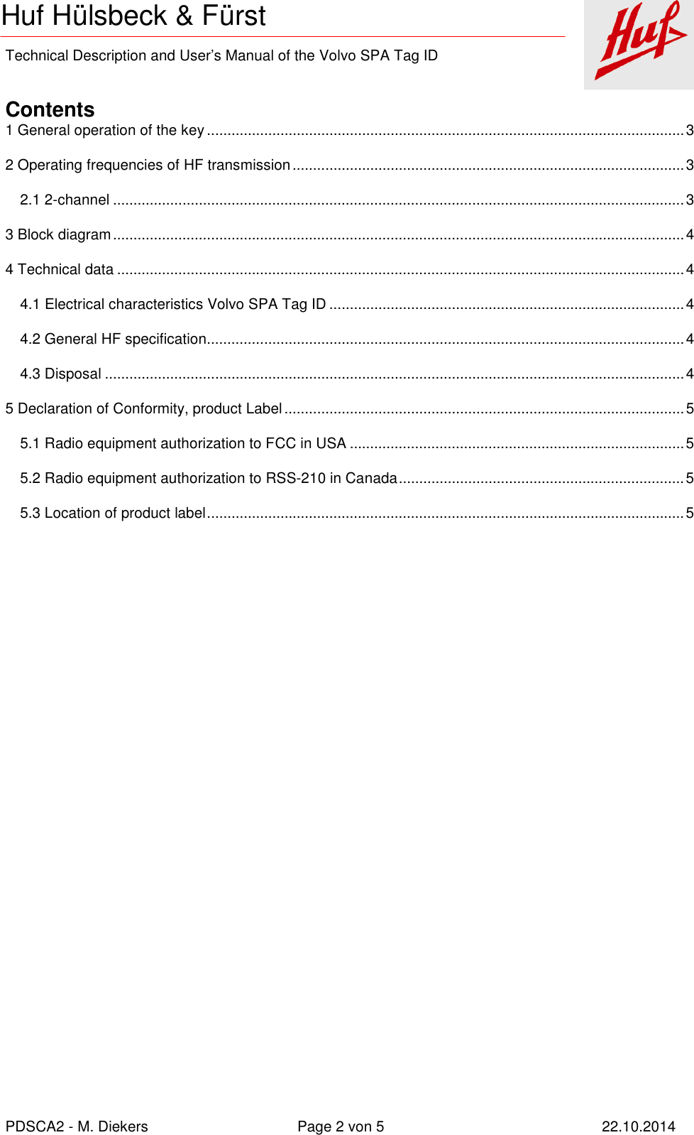    Technical Description and User’s Manual of the Volvo SPA Tag ID   PDSCA2 - M. Diekers  Page 2 von 5  22.10.2014 Huf Hülsbeck &amp; Fürst  Contents 1 General operation of the key ..................................................................................................................... 3 2 Operating frequencies of HF transmission ................................................................................................ 3 2.1 2-channel ............................................................................................................................................ 3 3 Block diagram ............................................................................................................................................ 4 4 Technical data ........................................................................................................................................... 4 4.1 Electrical characteristics Volvo SPA Tag ID ....................................................................................... 4 4.2 General HF specification ..................................................................................................................... 4 4.3 Disposal .............................................................................................................................................. 4 5 Declaration of Conformity, product Label .................................................................................................. 5 5.1 Radio equipment authorization to FCC in USA .................................................................................. 5 5.2 Radio equipment authorization to RSS-210 in Canada ...................................................................... 5 5.3 Location of product label ..................................................................................................................... 5  