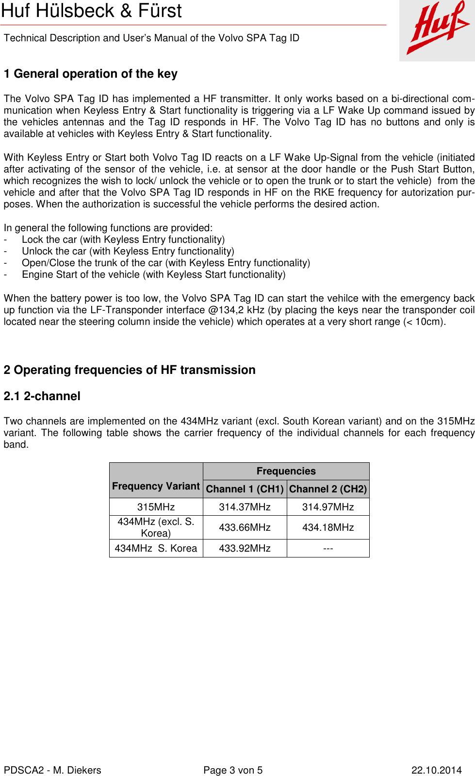    Technical Description and User’s Manual of the Volvo SPA Tag ID   PDSCA2 - M. Diekers  Page 3 von 5  22.10.2014 Huf Hülsbeck &amp; Fürst  1 General operation of the key The Volvo SPA Tag ID has implemented a HF transmitter. It only works based on a bi-directional com-munication when Keyless Entry &amp; Start functionality is triggering via a LF Wake Up command issued by the vehicles  antennas and  the Tag  ID responds  in HF.  The  Volvo  Tag  ID  has  no  buttons and only is available at vehicles with Keyless Entry &amp; Start functionality. With Keyless Entry or Start both Volvo Tag ID reacts on a LF Wake Up-Signal from the vehicle (initiated after activating of the sensor of the vehicle, i.e. at sensor at the door handle or the Push Start Button, which recognizes the wish to lock/ unlock the vehicle or to open the trunk or to start the vehicle)  from the vehicle and after that the Volvo SPA Tag ID responds in HF on the RKE frequency for autorization pur-poses. When the authorization is successful the vehicle performs the desired action. In general the following functions are provided: -  Lock the car (with Keyless Entry functionality) -  Unlock the car (with Keyless Entry functionality) -  Open/Close the trunk of the car (with Keyless Entry functionality) -  Engine Start of the vehicle (with Keyless Start functionality) When the battery power is too low, the Volvo SPA Tag ID can start the vehilce with the emergency back up function via the LF-Transponder interface @134,2 kHz (by placing the keys near the transponder coil located near the steering column inside the vehicle) which operates at a very short range (&lt; 10cm).  2 Operating frequencies of HF transmission 2.1 2-channel Two channels are implemented on the 434MHz variant (excl. South Korean variant) and on the 315MHz variant.  The  following  table shows  the  carrier frequency of  the  individual channels  for  each  frequency band.   Frequency Variant Frequencies Channel 1 (CH1) Channel 2 (CH2) 315MHz  314.37MHz  314.97MHz 434MHz (excl. S. Korea)  433.66MHz  434.18MHz 434MHz  S. Korea 433.92MHz  ---         