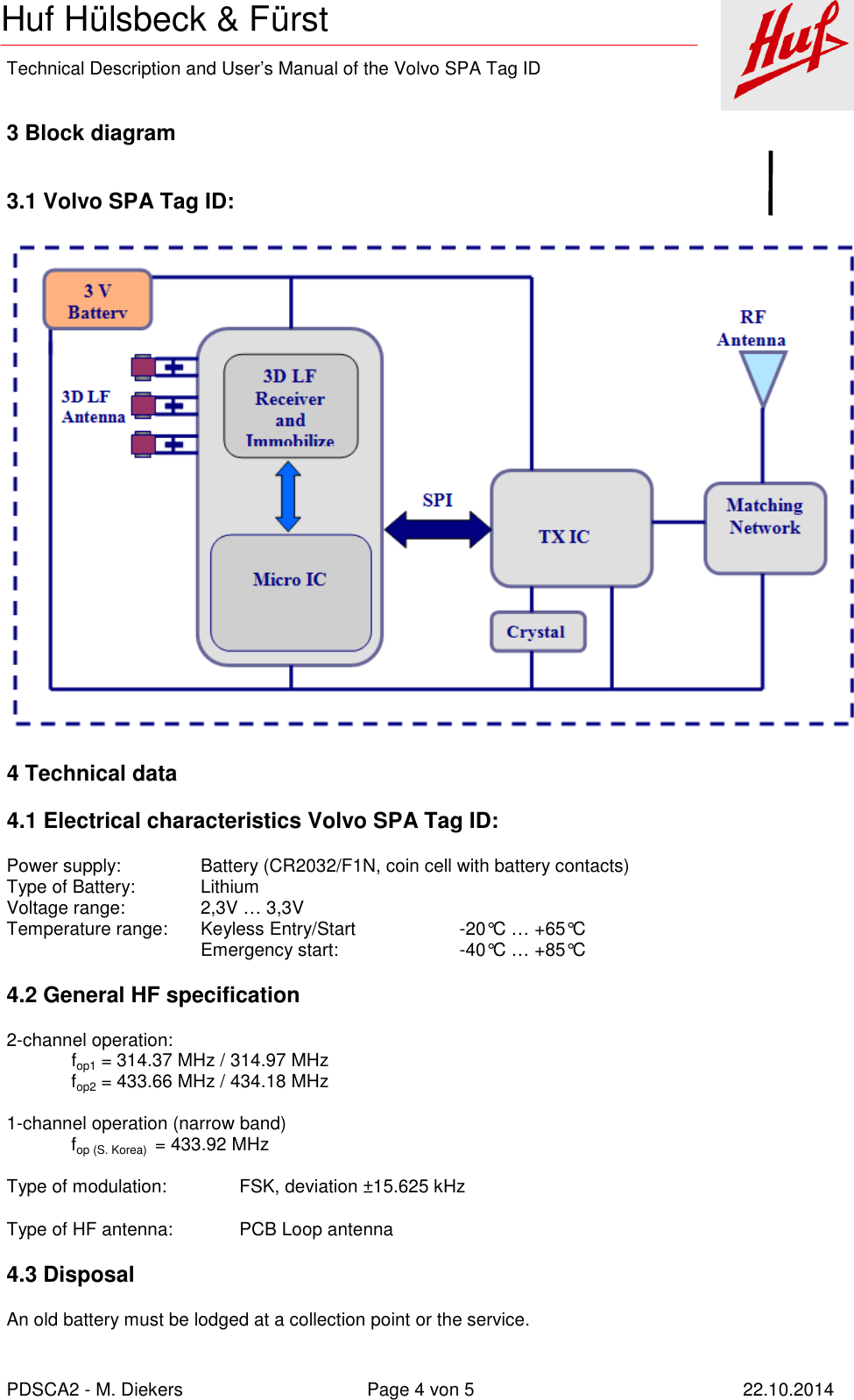    Technical Description and User’s Manual of the Volvo SPA Tag ID   PDSCA2 - M. Diekers  Page 4 von 5  22.10.2014 Huf Hülsbeck &amp; Fürst  3 Block diagram  3.1 Volvo SPA Tag ID:  4 Technical data 4.1 Electrical characteristics Volvo SPA Tag ID: Power supply:    Battery (CR2032/F1N, coin cell with battery contacts) Type of Battery:   Lithium Voltage range:    2,3V … 3,3V Temperature range:  Keyless Entry/Start    -20°C … +65°C       Emergency start:    -40°C … +85°C 4.2 General HF specification 2-channel operation: fop1 = 314.37 MHz / 314.97 MHz fop2 = 433.66 MHz / 434.18 MHz  1-channel operation (narrow band) fop (S. Korea)  = 433.92 MHz  Type of modulation:  FSK, deviation ±15.625 kHz Type of HF antenna:  PCB Loop antenna 4.3 Disposal An old battery must be lodged at a collection point or the service. 