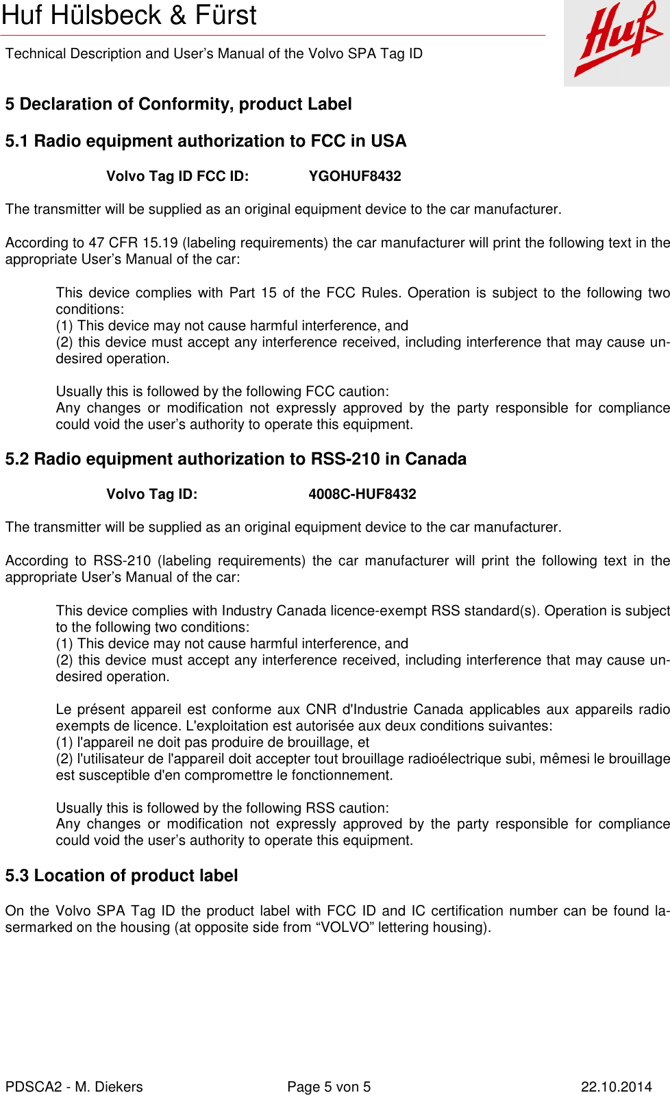    Technical Description and User’s Manual of the Volvo SPA Tag ID   PDSCA2 - M. Diekers  Page 5 von 5  22.10.2014 Huf Hülsbeck &amp; Fürst  5 Declaration of Conformity, product Label 5.1 Radio equipment authorization to FCC in USA Volvo Tag ID FCC ID:    YGOHUF8432  The transmitter will be supplied as an original equipment device to the car manufacturer. According to 47 CFR 15.19 (labeling requirements) the car manufacturer will print the following text in the appropriate User’s Manual of the car: This device complies with  Part 15 of the FCC Rules.  Operation  is subject to the following two conditions: (1) This device may not cause harmful interference, and (2) this device must accept any interference received, including interference that may cause un-desired operation.  Usually this is followed by the following FCC caution: Any  changes  or  modification  not  expressly  approved  by  the  party  responsible  for  compliance could void the user’s authority to operate this equipment. 5.2 Radio equipment authorization to RSS-210 in Canada Volvo Tag ID:      4008C-HUF8432  The transmitter will be supplied as an original equipment device to the car manufacturer. According  to  RSS-210  (labeling  requirements)  the  car  manufacturer  will  print  the  following  text  in  the appropriate User’s Manual of the car: This device complies with Industry Canada licence-exempt RSS standard(s). Operation is subject to the following two conditions: (1) This device may not cause harmful interference, and (2) this device must accept any interference received, including interference that may cause un-desired operation.  Le présent appareil est conforme aux CNR d&apos;Industrie Canada applicables aux appareils radio exempts de licence. L&apos;exploitation est autorisée aux deux conditions suivantes:  (1) l&apos;appareil ne doit pas produire de brouillage, et  (2) l&apos;utilisateur de l&apos;appareil doit accepter tout brouillage radioélectrique subi, mêmesi le brouillage est susceptible d&apos;en compromettre le fonctionnement.  Usually this is followed by the following RSS caution: Any  changes  or  modification  not  expressly  approved  by  the  party  responsible  for  compliance could void the user’s authority to operate this equipment. 5.3 Location of product label On the Volvo SPA Tag ID the product label with FCC ID and IC certification number can be found la-sermarked on the housing (at opposite side from “VOLVO” lettering housing).  