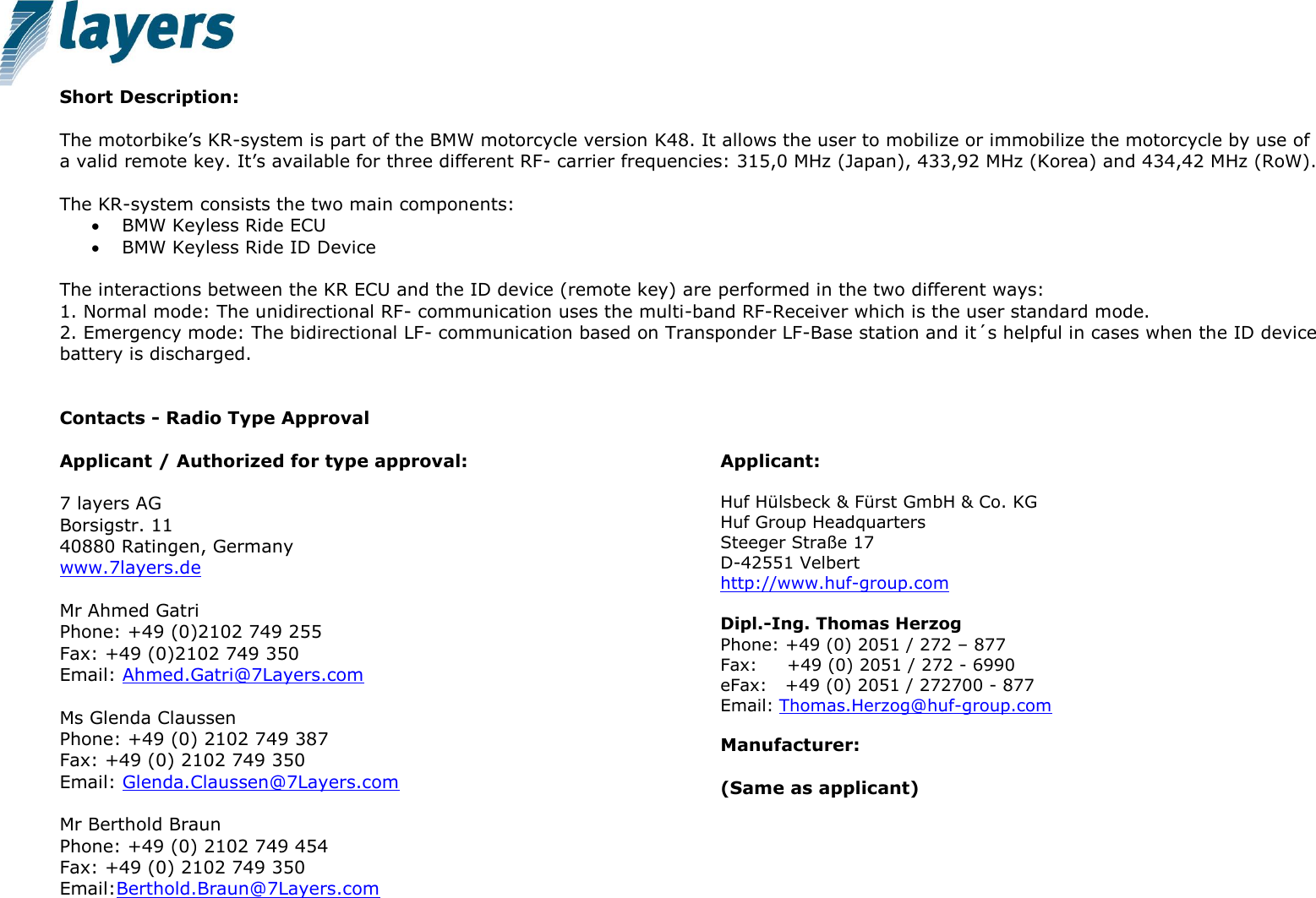   Short Description:   The motorbike’s KR-system is part of the BMW motorcycle version K48. It allows the user to mobilize or immobilize the motorcycle by use of a valid remote key. It’s available for three different RF- carrier frequencies: 315,0 MHz (Japan), 433,92 MHz (Korea) and 434,42 MHz (RoW).  The KR-system consists the two main components:  BMW Keyless Ride ECU  BMW Keyless Ride ID Device  The interactions between the KR ECU and the ID device (remote key) are performed in the two different ways: 1. Normal mode: The unidirectional RF- communication uses the multi-band RF-Receiver which is the user standard mode. 2. Emergency mode: The bidirectional LF- communication based on Transponder LF-Base station and it´s helpful in cases when the ID device battery is discharged.    Contacts - Radio Type Approval  Applicant / Authorized for type approval:  7 layers AG     Borsigstr. 11 40880 Ratingen, Germany www.7layers.de   Mr Ahmed Gatri Phone: +49 (0)2102 749 255 Fax: +49 (0)2102 749 350 Email: Ahmed.Gatri@7Layers.com   Ms Glenda Claussen Phone: +49 (0) 2102 749 387 Fax: +49 (0) 2102 749 350 Email: Glenda.Claussen@7Layers.com  Mr Berthold Braun Phone: +49 (0) 2102 749 454 Fax: +49 (0) 2102 749 350 Email:Berthold.Braun@7Layers.com     Applicant:  Huf Hülsbeck &amp; Fürst GmbH &amp; Co. KG Huf Group Headquarters Steeger Straße 17 D-42551 Velbert http://www.huf-group.com   Dipl.-Ing. Thomas Herzog Phone: +49 (0) 2051 / 272 – 877 Fax:     +49 (0) 2051 / 272 - 6990 eFax:   +49 (0) 2051 / 272700 - 877 Email: Thomas.Herzog@huf-group.com  Manufacturer:   (Same as applicant) 