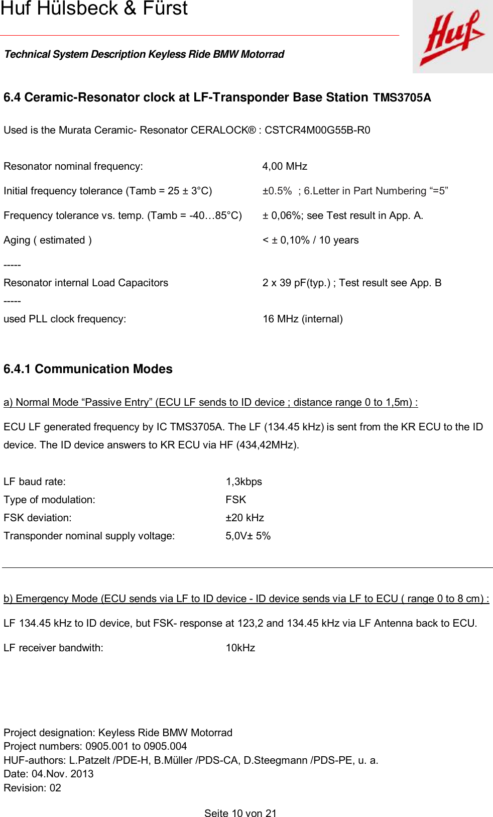    Technical System Description Keyless Ride BMW Motorrad   Project designation: Keyless Ride BMW Motorrad  Project numbers: 0905.001 to 0905.004 HUF-authors: L.Patzelt /PDE-H, B.Müller /PDS-CA, D.Steegmann /PDS-PE, u. a. Date: 04.Nov. 2013 Revision: 02   Seite 10 von 21   Huf Hülsbeck &amp; Fürst 6.4 Ceramic-Resonator clock at LF-Transponder Base Station TMS3705A  Used is the Murata Ceramic- Resonator CERALOCK® : CSTCR4M00G55B-R0   Resonator nominal frequency:   4,00 MHz Initial frequency tolerance (Tamb = 25 ± 3°C)   ±0.5%  ; 6.Letter in Part Numbering “=5” Frequency tolerance vs. temp. (Tamb = -40…85°C)  ± 0,06%; see Test result in App. A. Aging ( estimated )     &lt; ± 0,10% / 10 years  ----- Resonator internal Load Capacitors   2 x 39 pF(typ.) ; Test result see App. B   ----- used PLL clock frequency:   16 MHz (internal)  6.4.1 Communication Modes a) Normal Mode “Passive Entry” (ECU LF sends to ID device ; distance range 0 to 1,5m) : ECU LF generated frequency by IC TMS3705A. The LF (134.45 kHz) is sent from the KR ECU to the ID  device. The ID device answers to KR ECU via HF (434,42MHz).  LF baud rate:  1,3kbps    Type of modulation:  FSK FSK deviation:  ±20 kHz Transponder nominal supply voltage:   5,0V± 5%   b) Emergency Mode (ECU sends via LF to ID device - ID device sends via LF to ECU ( range 0 to 8 cm) : LF 134.45 kHz to ID device, but FSK- response at 123,2 and 134.45 kHz via LF Antenna back to ECU.  LF receiver bandwith:  10kHz  