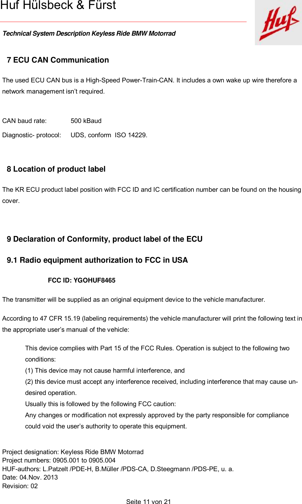    Technical System Description Keyless Ride BMW Motorrad   Project designation: Keyless Ride BMW Motorrad  Project numbers: 0905.001 to 0905.004 HUF-authors: L.Patzelt /PDE-H, B.Müller /PDS-CA, D.Steegmann /PDS-PE, u. a. Date: 04.Nov. 2013 Revision: 02   Seite 11 von 21   Huf Hülsbeck &amp; Fürst 7 ECU CAN Communication The used ECU CAN bus is a High-Speed Power-Train-CAN. It includes a own wake up wire therefore a network management isn’t required.  CAN baud rate:   500 kBaud Diagnostic- protocol: UDS, conform  ISO 14229.  8 Location of product label The KR ECU product label position with FCC ID and IC certification number can be found on the housing cover.  9 Declaration of Conformity, product label of the ECU  9.1 Radio equipment authorization to FCC in USA FCC ID: YGOHUF8465 The transmitter will be supplied as an original equipment device to the vehicle manufacturer. According to 47 CFR 15.19 (labeling requirements) the vehicle manufacturer will print the following text in the appropriate user’s manual of the vehicle: This device complies with Part 15 of the FCC Rules. Operation is subject to the following two conditions: (1) This device may not cause harmful interference, and (2) this device must accept any interference received, including interference that may cause un-desired operation. Usually this is followed by the following FCC caution: Any changes or modification not expressly approved by the party responsible for compliance could void the user’s authority to operate this equipment. 