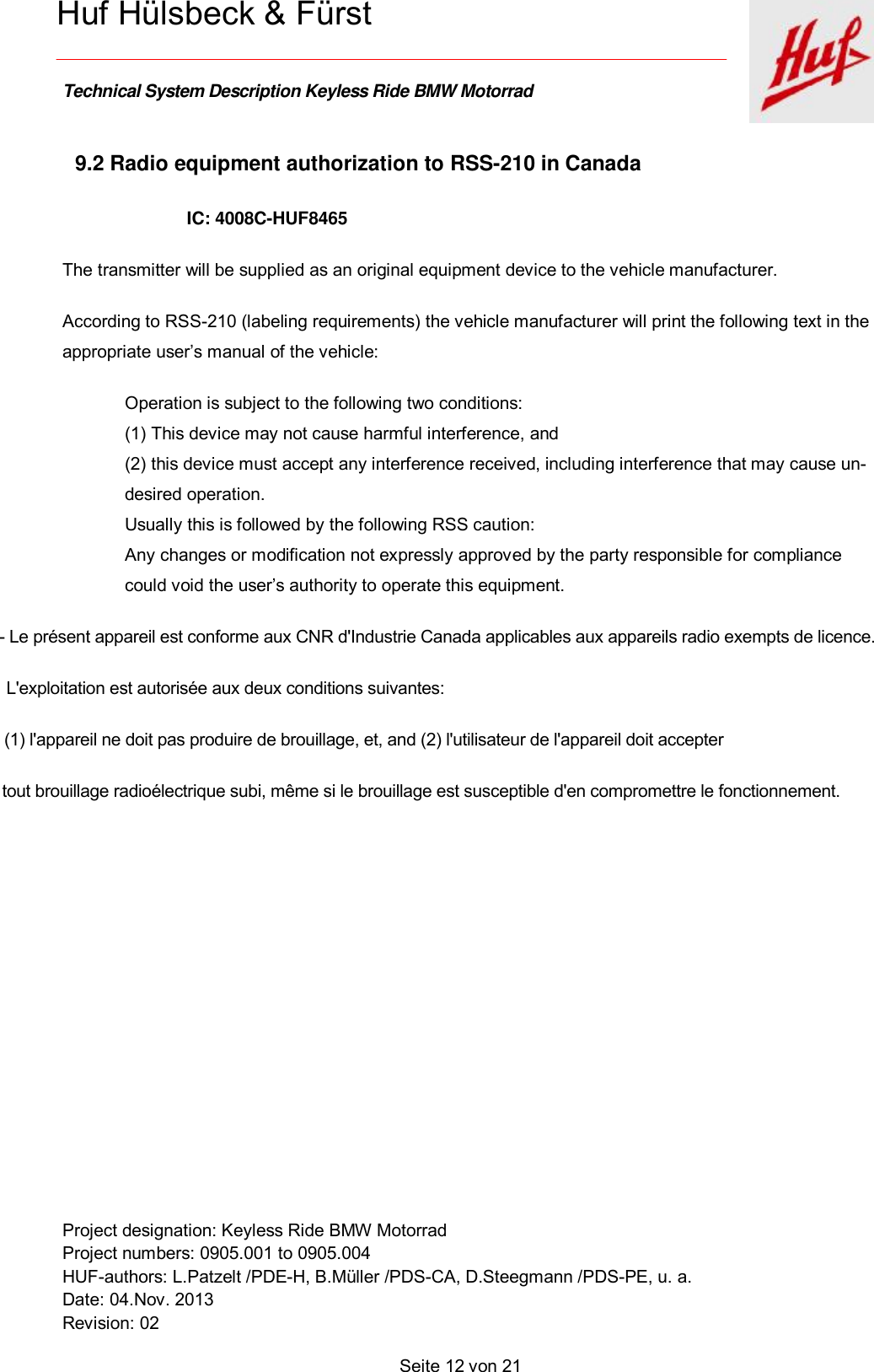    Technical System Description Keyless Ride BMW Motorrad   Project designation: Keyless Ride BMW Motorrad  Project numbers: 0905.001 to 0905.004 HUF-authors: L.Patzelt /PDE-H, B.Müller /PDS-CA, D.Steegmann /PDS-PE, u. a. Date: 04.Nov. 2013 Revision: 02   Seite 12 von 21    Huf Hülsbeck &amp; Fürst 9.2 Radio equipment authorization to RSS-210 in Canada IC: 4008C-HUF8465  The transmitter will be supplied as an original equipment device to the vehicle manufacturer. According to RSS-210 (labeling requirements) the vehicle manufacturer will print the following text in the appropriate user’s manual of the vehicle:  Operation is subject to the following two conditions: (1) This device may not cause harmful interference, and (2) this device must accept any interference received, including interference that may cause un-desired operation. Usually this is followed by the following RSS caution: Any changes or modification not expressly approved by the party responsible for compliance could void the user’s authority to operate this equipment.  - Le présent appareil est conforme aux CNR d&apos;Industrie Canada applicables aux appareils radio exempts de licence.                L&apos;exploitation est autorisée aux deux conditions suivantes:                             (1) l&apos;appareil ne doit pas produire de brouillage, et, and (2) l&apos;utilisateur de l&apos;appareil doit accepter                                           tout brouillage radioélectrique subi, même si le brouillage est susceptible d&apos;en compromettre le fonctionnement.           