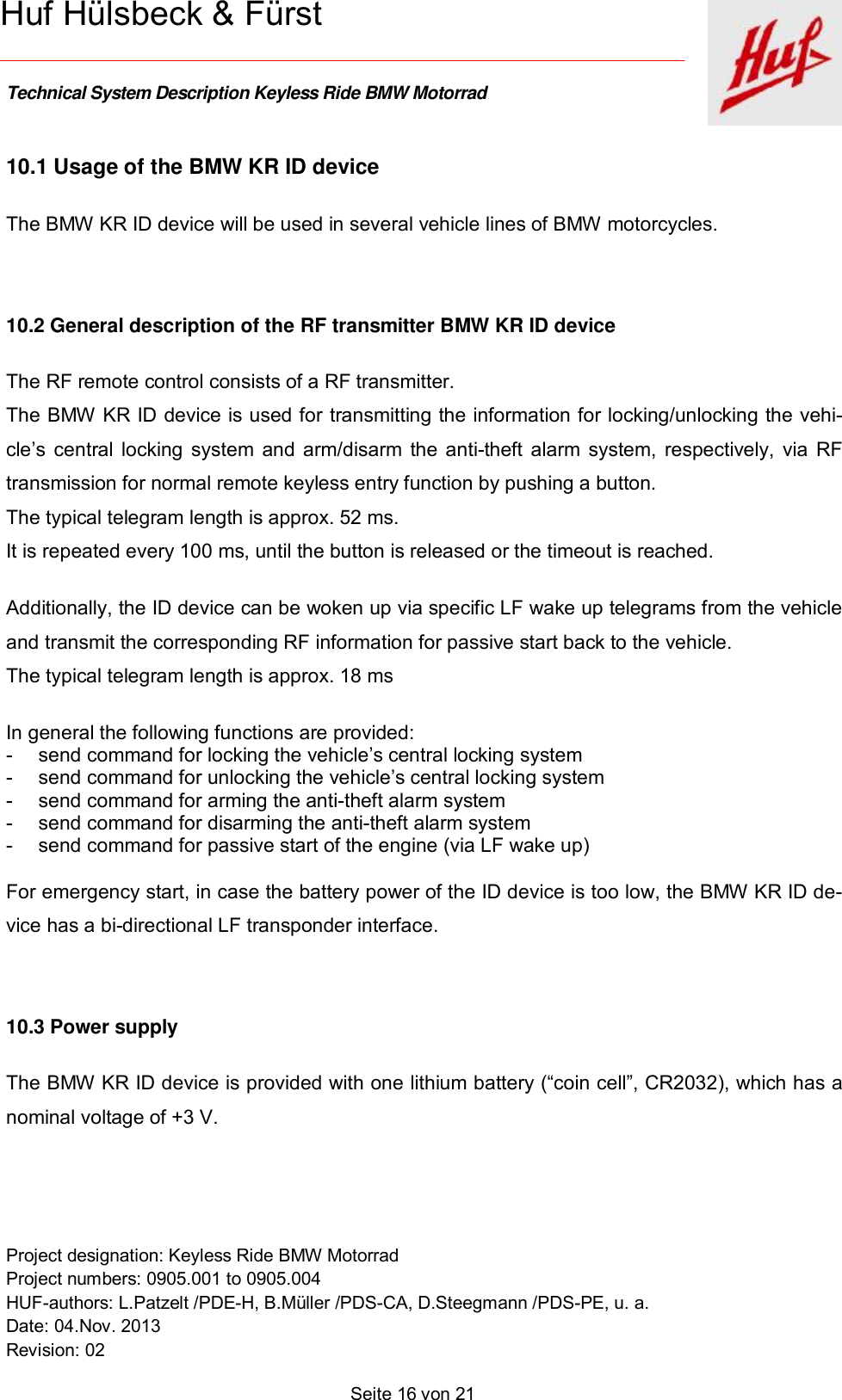    Technical System Description Keyless Ride BMW Motorrad   Project designation: Keyless Ride BMW Motorrad  Project numbers: 0905.001 to 0905.004 HUF-authors: L.Patzelt /PDE-H, B.Müller /PDS-CA, D.Steegmann /PDS-PE, u. a. Date: 04.Nov. 2013 Revision: 02   Seite 16 von 21   Huf Hülsbeck &amp; Fürst 10.1 Usage of the BMW KR ID device  The BMW KR ID device will be used in several vehicle lines of BMW motorcycles.   10.2 General description of the RF transmitter BMW KR ID device The RF remote control consists of a RF transmitter. The BMW KR ID device is used for transmitting the information for locking/unlocking the vehi-cle’s central locking system and arm/disarm the anti-theft alarm system, respectively, via RF transmission for normal remote keyless entry function by pushing a button. The typical telegram length is approx. 52 ms.  It is repeated every 100 ms, until the button is released or the timeout is reached.   Additionally, the ID device can be woken up via specific LF wake up telegrams from the vehicle and transmit the corresponding RF information for passive start back to the vehicle. The typical telegram length is approx. 18 ms   In general the following functions are provided: - send command for locking the vehicle’s central locking system - send command for unlocking the vehicle’s central locking system - send command for arming the anti-theft alarm system - send command for disarming the anti-theft alarm system - send command for passive start of the engine (via LF wake up)  For emergency start, in case the battery power of the ID device is too low, the BMW KR ID de-vice has a bi-directional LF transponder interface.    10.3 Power supply The BMW KR ID device is provided with one lithium battery (“coin cell”, CR2032), which has a nominal voltage of +3 V.   