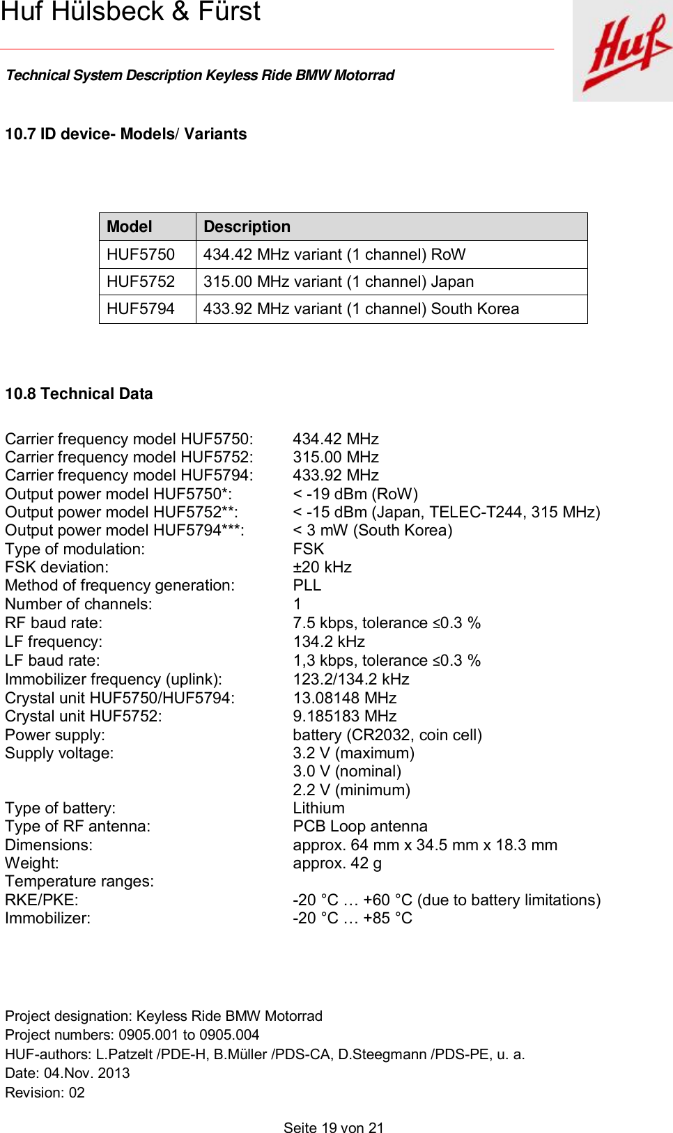    Technical System Description Keyless Ride BMW Motorrad   Project designation: Keyless Ride BMW Motorrad  Project numbers: 0905.001 to 0905.004 HUF-authors: L.Patzelt /PDE-H, B.Müller /PDS-CA, D.Steegmann /PDS-PE, u. a. Date: 04.Nov. 2013 Revision: 02   Seite 19 von 21   Huf Hülsbeck &amp; Fürst 10.7 ID device- Models/ Variants  Model  Description HUF5750 434.42 MHz variant (1 channel) RoW HUF5752 315.00 MHz variant (1 channel) Japan HUF5794 433.92 MHz variant (1 channel) South Korea   10.8 Technical Data Carrier frequency model HUF5750: 434.42 MHz  Carrier frequency model HUF5752: 315.00 MHz Carrier frequency model HUF5794: 433.92 MHz Output power model HUF5750*: &lt; -19 dBm (RoW) Output power model HUF5752**: &lt; -15 dBm (Japan, TELEC-T244, 315 MHz) Output power model HUF5794***: &lt; 3 mW (South Korea) Type of modulation: FSK FSK deviation: ±20 kHz Method of frequency generation: PLL Number of channels: 1 RF baud rate: 7.5 kbps, tolerance ≤0.3 % LF frequency: 134.2 kHz LF baud rate: 1,3 kbps, tolerance ≤0.3 % Immobilizer frequency (uplink): 123.2/134.2 kHz Crystal unit HUF5750/HUF5794: 13.08148 MHz Crystal unit HUF5752: 9.185183 MHz Power supply: battery (CR2032, coin cell) Supply voltage:   3.2 V (maximum)   3.0 V (nominal)   2.2 V (minimum) Type of battery: Lithium Type of RF antenna: PCB Loop antenna Dimensions: approx. 64 mm x 34.5 mm x 18.3 mm Weight: approx. 42 g Temperature ranges:  RKE/PKE:  -20 °C … +60 °C (due to battery limitations)   Immobilizer: -20 °C … +85 °C    