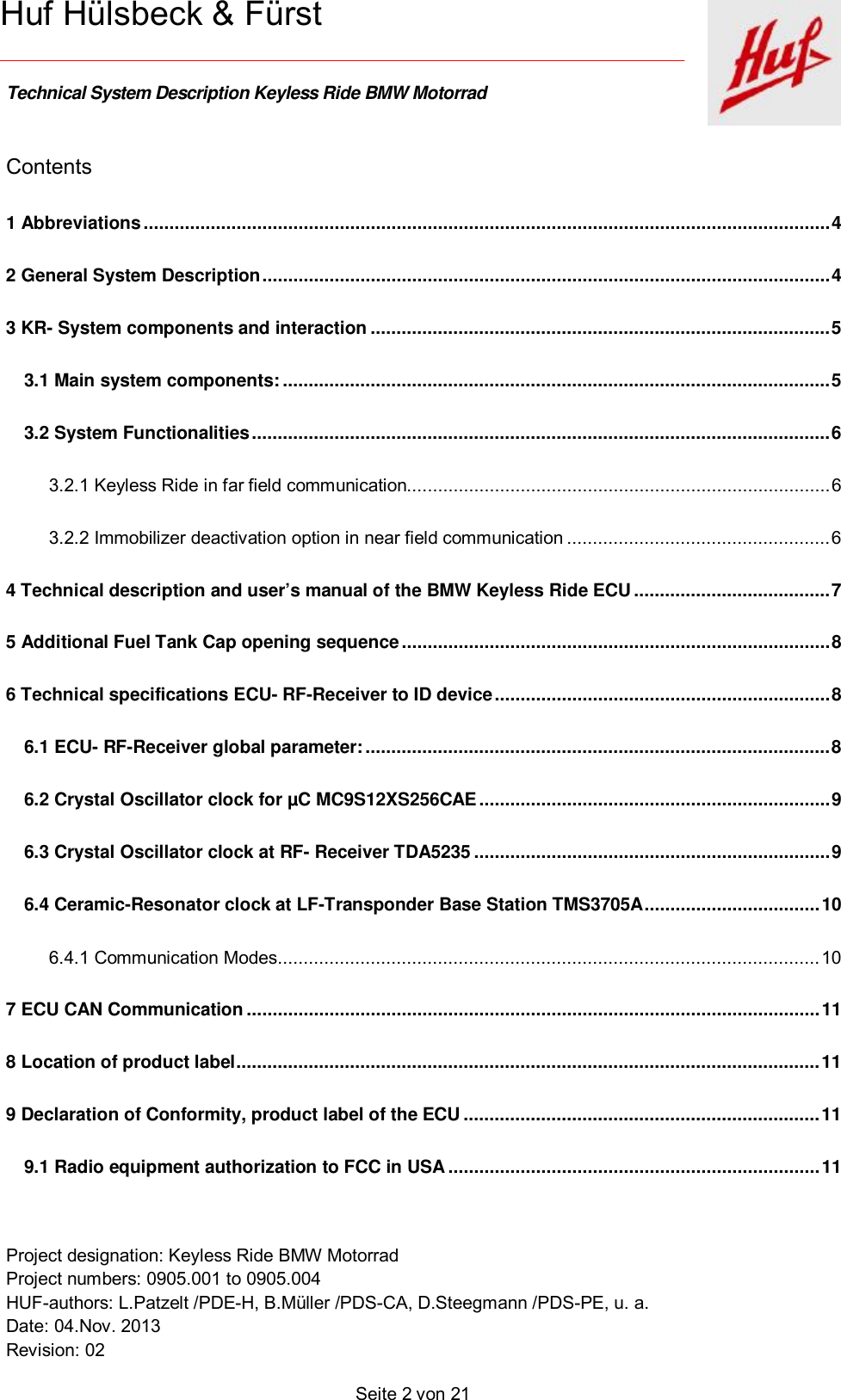    Technical System Description Keyless Ride BMW Motorrad   Project designation: Keyless Ride BMW Motorrad  Project numbers: 0905.001 to 0905.004 HUF-authors: L.Patzelt /PDE-H, B.Müller /PDS-CA, D.Steegmann /PDS-PE, u. a. Date: 04.Nov. 2013 Revision: 02   Seite 2 von 21   Huf Hülsbeck &amp; Fürst Contents 1 Abbreviations ..................................................................................................................................... 4  2 General System Description .............................................................................................................. 4  3 KR- System components and interaction ......................................................................................... 5  3.1 Main system components: .......................................................................................................... 5  3.2 System Functionalities ................................................................................................................ 6  3.2.1 Keyless Ride in far field communication.................................................................................. 6  3.2.2 Immobilizer deactivation option in near field communication ................................................... 6  4 Technical description and user’s manual of the BMW Keyless Ride ECU ...................................... 7  5 Additional Fuel Tank Cap opening sequence ................................................................................... 8  6 Technical specifications ECU- RF-Receiver to ID device ................................................................. 8  6.1 ECU- RF-Receiver global parameter: .......................................................................................... 8  6.2 Crystal Oscillator clock for µC MC9S12XS256CAE .................................................................... 9  6.3 Crystal Oscillator clock at RF- Receiver TDA5235 ..................................................................... 9  6.4 Ceramic-Resonator clock at LF-Transponder Base Station TMS3705A .................................. 10 6.4.1 Communication Modes ......................................................................................................... 10 7 ECU CAN Communication ............................................................................................................... 11 8 Location of product label ................................................................................................................. 11 9 Declaration of Conformity, product label of the ECU ..................................................................... 11 9.1 Radio equipment authorization to FCC in USA ........................................................................ 11 