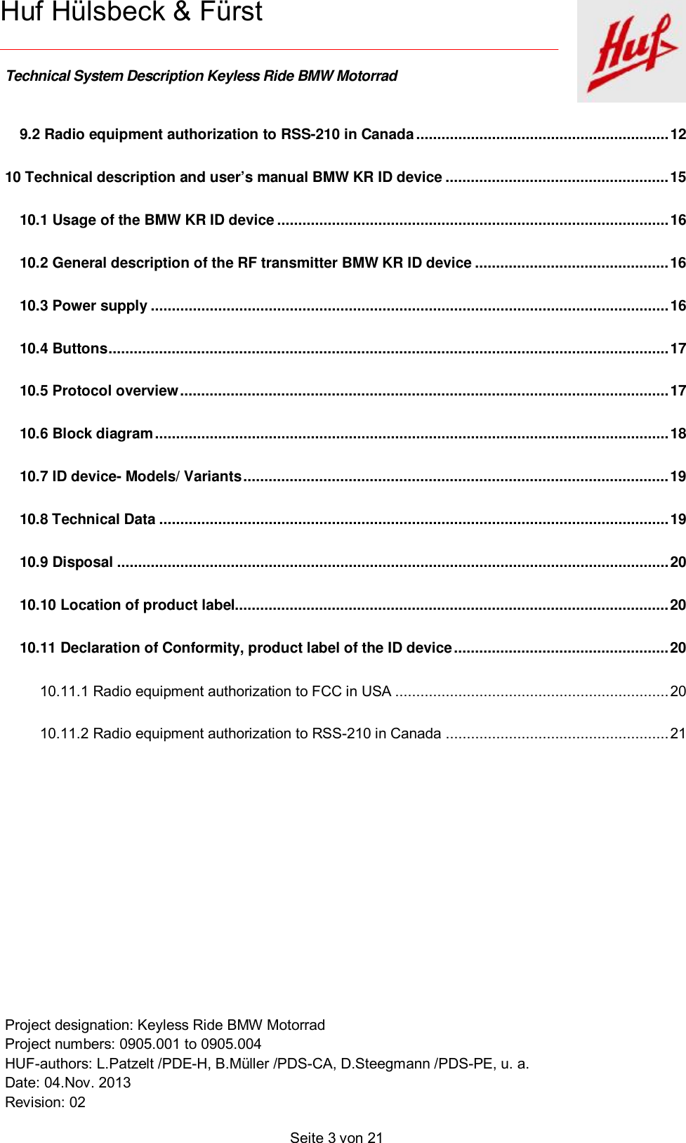    Technical System Description Keyless Ride BMW Motorrad   Project designation: Keyless Ride BMW Motorrad  Project numbers: 0905.001 to 0905.004 HUF-authors: L.Patzelt /PDE-H, B.Müller /PDS-CA, D.Steegmann /PDS-PE, u. a. Date: 04.Nov. 2013 Revision: 02   Seite 3 von 21   Huf Hülsbeck &amp; Fürst 9.2 Radio equipment authorization to RSS-210 in Canada ............................................................ 12 10 Technical description and user’s manual BMW KR ID device ..................................................... 15 10.1 Usage of the BMW KR ID device ............................................................................................. 16 10.2 General description of the RF transmitter BMW KR ID device .............................................. 16 10.3 Power supply ........................................................................................................................... 16 10.4 Buttons ..................................................................................................................................... 17 10.5 Protocol overview .................................................................................................................... 17 10.6 Block diagram .......................................................................................................................... 18 10.7 ID device- Models/ Variants ..................................................................................................... 19 10.8 Technical Data ......................................................................................................................... 19 10.9 Disposal ................................................................................................................................... 20 10.10 Location of product label....................................................................................................... 20 10.11 Declaration of Conformity, product label of the ID device ................................................... 20 10.11.1 Radio equipment authorization to FCC in USA ................................................................. 20 10.11.2 Radio equipment authorization to RSS-210 in Canada ..................................................... 21      