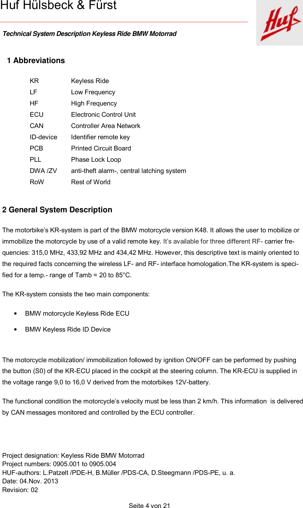    Technical System Description Keyless Ride BMW Motorrad   Project designation: Keyless Ride BMW Motorrad  Project numbers: 0905.001 to 0905.004 HUF-authors: L.Patzelt /PDE-H, B.Müller /PDS-CA, D.Steegmann /PDS-PE, u. a. Date: 04.Nov. 2013 Revision: 02   Seite 4 von 21   Huf Hülsbeck &amp; Fürst 1 Abbreviations KR  Keyless Ride LF  Low Frequency HF  High Frequency ECU  Electronic Control Unit CAN  Controller Area Network ID-device Identifier remote key  PCB  Printed Circuit Board  PLL  Phase Lock Loop DWA /ZV anti-theft alarm-, central latching system RoW  Rest of World     2 General System Description The motorbike’s KR-system is part of the BMW motorcycle version K48. It allows the user to mobilize or immobilize the motorcycle by use of a valid remote key. It’s available for three different RF- carrier fre-quencies: 315,0 MHz, 433,92 MHz and 434,42 MHz. However, this descriptive text is mainly oriented to the required facts concerning the wireless LF- and RF- interface homologation.The KR-system is speci-fied for a temp.- range of Tamb = 20 to 85°C. The KR-system consists the two main components:  • BMW motorcycle Keyless Ride ECU  • BMW Keyless Ride ID Device   The motorcycle mobilization/ immobilization followed by ignition ON/OFF can be performed by pushing the button (S0) of the KR-ECU placed in the cockpit at the steering column. The KR-ECU is supplied in the voltage range 9,0 to 16,0 V derived from the motorbikes 12V-battery. The functional condition the motorcycle’s velocity must be less than 2 km/h. This information  is delivered by CAN messages monitored and controlled by the ECU controller.  