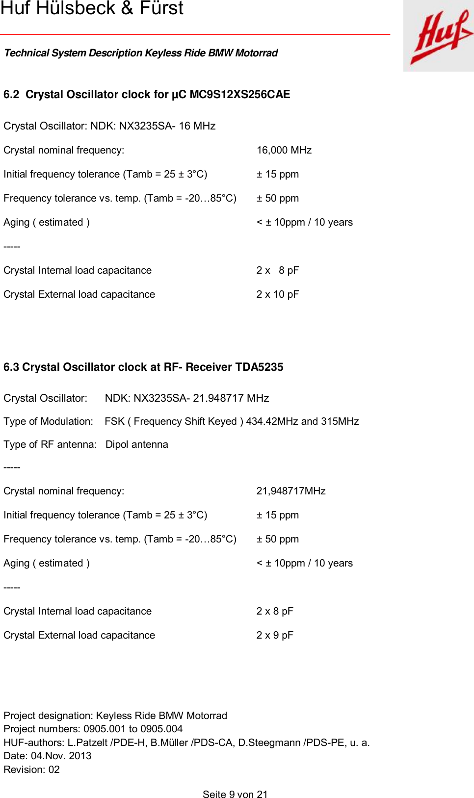    Technical System Description Keyless Ride BMW Motorrad   Project designation: Keyless Ride BMW Motorrad  Project numbers: 0905.001 to 0905.004 HUF-authors: L.Patzelt /PDE-H, B.Müller /PDS-CA, D.Steegmann /PDS-PE, u. a. Date: 04.Nov. 2013 Revision: 02   Seite 9 von 21   Huf Hülsbeck &amp; Fürst 6.2  Crystal Oscillator clock for µC MC9S12XS256CAE Crystal Oscillator: NDK: NX3235SA- 16 MHz Crystal nominal frequency:   16,000 MHz Initial frequency tolerance (Tamb = 25 ± 3°C)   ± 15 ppm  Frequency tolerance vs. temp. (Tamb = -20…85°C)  ± 50 ppm Aging ( estimated )    &lt; ± 10ppm / 10 years  ----- Crystal Internal load capacitance   2 x   8 pF Crystal External load capacitance   2 x 10 pF   6.3 Crystal Oscillator clock at RF- Receiver TDA5235   Crystal Oscillator: NDK: NX3235SA- 21.948717 MHz Type of Modulation:    FSK ( Frequency Shift Keyed ) 434.42MHz and 315MHz Type of RF antenna:   Dipol antenna ----- Crystal nominal frequency:   21,948717MHz Initial frequency tolerance (Tamb = 25 ± 3°C)   ± 15 ppm  Frequency tolerance vs. temp. (Tamb = -20…85°C)  ± 50 ppm Aging ( estimated )    &lt; ± 10ppm / 10 years  ----- Crystal Internal load capacitance   2 x 8 pF Crystal External load capacitance   2 x 9 pF   