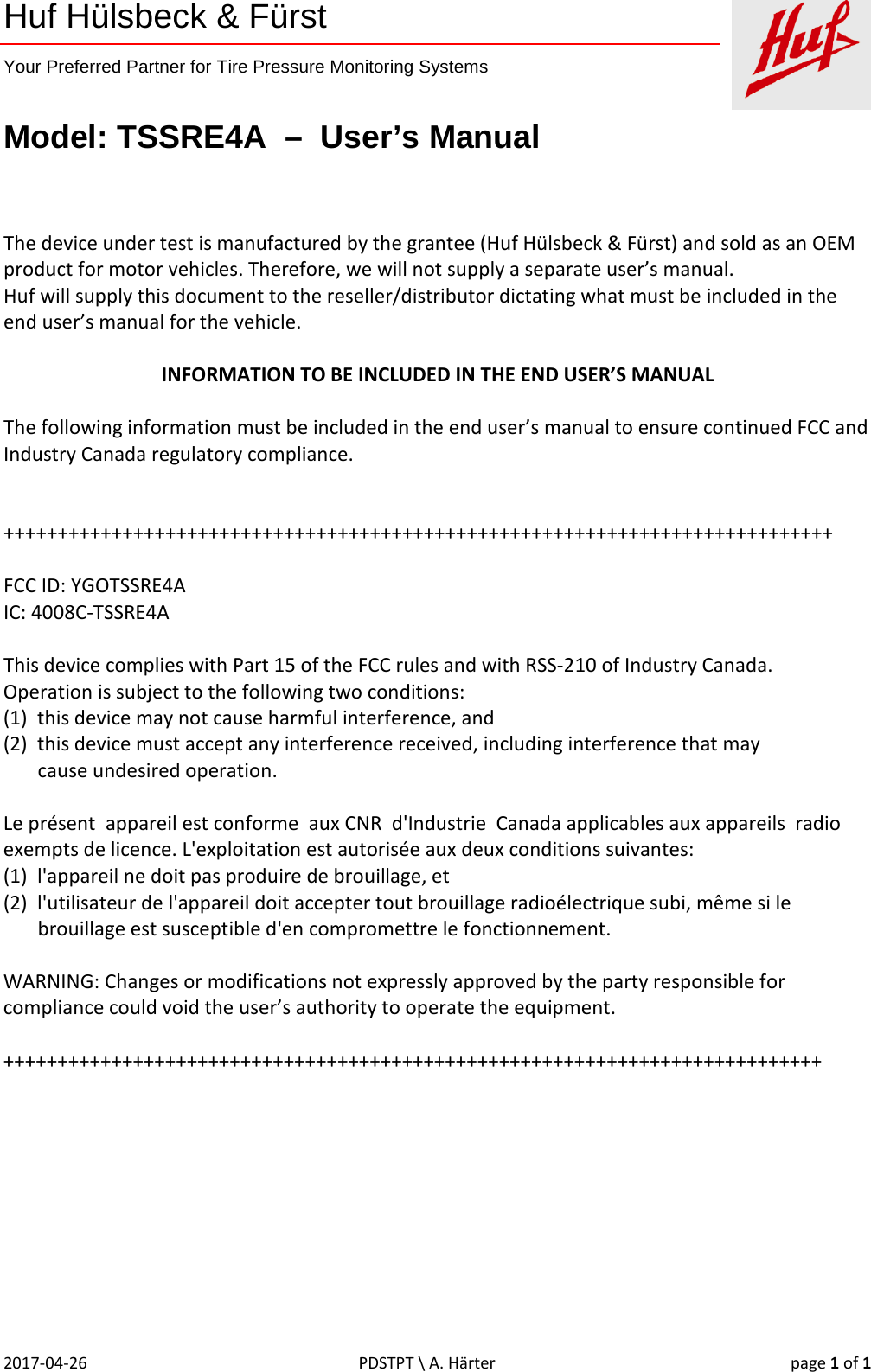    Huf Hülsbeck &amp; Fürst  Your Preferred Partner for Tire Pressure Monitoring Systems   Model: TSSRE4A  –  User’s Manual 2017-04-26 PDSTPT \ A. Härter page 1 of 1   The device under test is manufactured by the grantee (Huf Hülsbeck &amp; Fürst) and sold as an OEM product for motor vehicles. Therefore, we will not supply a separate user’s manual. Huf will supply this document to the reseller/distributor dictating what must be included in the end user’s manual for the vehicle.  INFORMATION TO BE INCLUDED IN THE END USER’S MANUAL  The following information must be included in the end user’s manual to ensure continued FCC and Industry Canada regulatory compliance.   +++++++++++++++++++++++++++++++++++++++++++++++++++++++++++++++++++++++++++++  FCC ID: YGOTSSRE4A IC: 4008C-TSSRE4A  This device complies with Part 15 of the FCC rules and with RSS-210 of Industry Canada.  Operation is subject to the following two conditions:  (1)  this device may not cause harmful interference, and  (2)  this device must accept any interference received, including interference that may         cause undesired operation.  Le présent  appareil est conforme  aux CNR  d&apos;Industrie  Canada applicables aux appareils  radio exempts de licence. L&apos;exploitation est autorisée aux deux conditions suivantes: (1)  l&apos;appareil ne doit pas produire de brouillage, et (2)  l&apos;utilisateur de l&apos;appareil doit accepter tout brouillage radioélectrique subi, même si le        brouillage est susceptible d&apos;en compromettre le fonctionnement.  WARNING: Changes or modifications not expressly approved by the party responsible for compliance could void the user’s authority to operate the equipment.  ++++++++++++++++++++++++++++++++++++++++++++++++++++++++++++++++++++++++++++ 