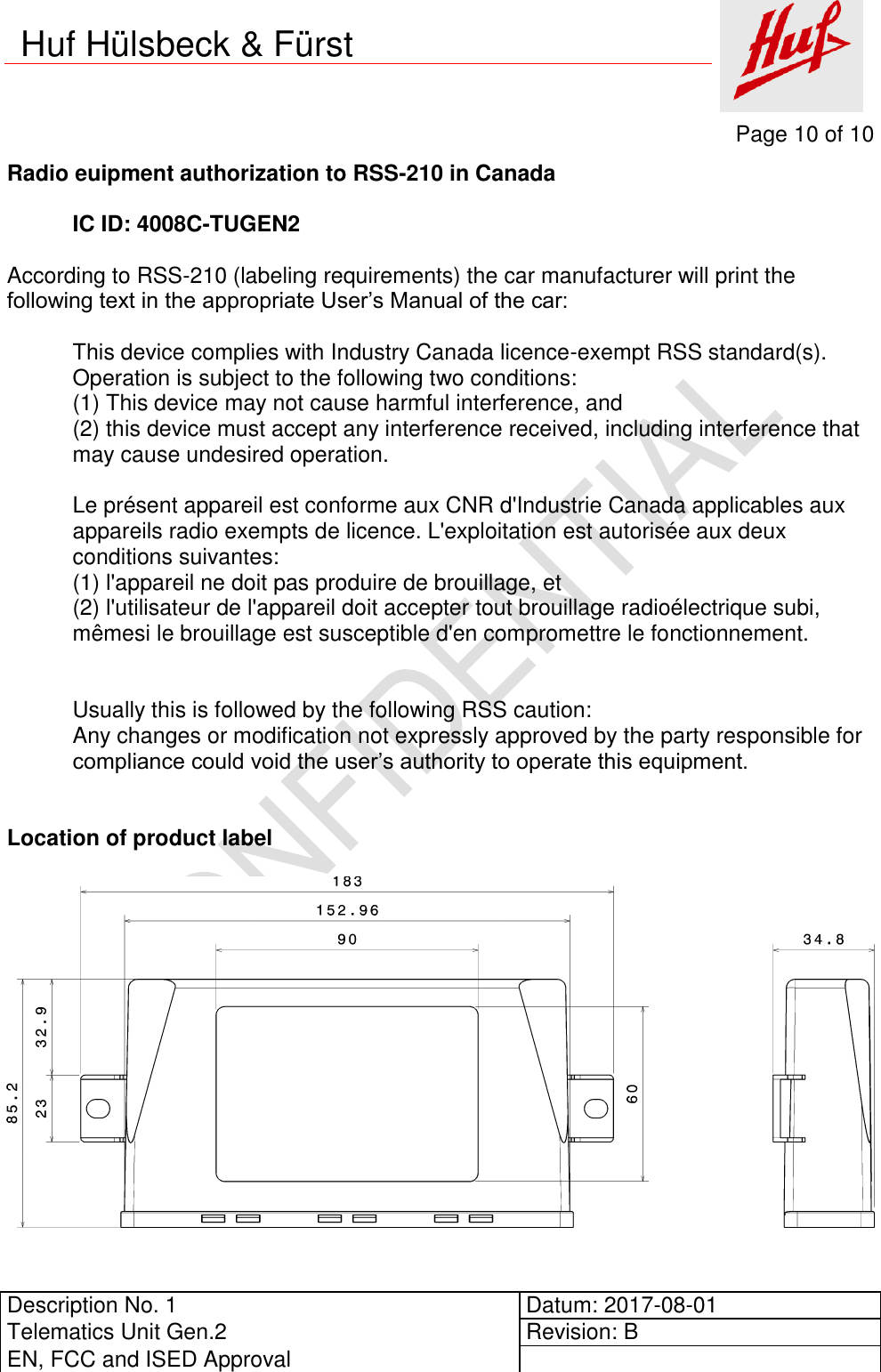     Page 10 of 10          Description No. 1 Datum: 2017-08-01 Telematics Unit Gen.2 Revision: B EN, FCC and ISED Approval      Huf Hülsbeck &amp; Fürst Radio euipment authorization to RSS-210 in Canada  IC ID: 4008C-TUGEN2  According to RSS-210 (labeling requirements) the car manufacturer will print the following text in the appropriate User’s Manual of the car:  This device complies with Industry Canada licence-exempt RSS standard(s). Operation is subject to the following two conditions: (1) This device may not cause harmful interference, and (2) this device must accept any interference received, including interference that may cause undesired operation.  Le présent appareil est conforme aux CNR d&apos;Industrie Canada applicables aux appareils radio exempts de licence. L&apos;exploitation est autorisée aux deux conditions suivantes:  (1) l&apos;appareil ne doit pas produire de brouillage, et  (2) l&apos;utilisateur de l&apos;appareil doit accepter tout brouillage radioélectrique subi, mêmesi le brouillage est susceptible d&apos;en compromettre le fonctionnement.   Usually this is followed by the following RSS caution: Any changes or modification not expressly approved by the party responsible for compliance could void the user’s authority to operate this equipment.   Location of product label   