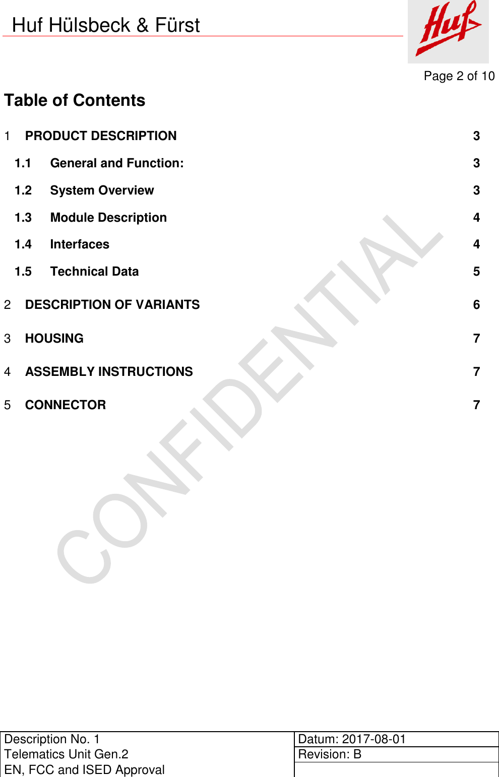     Page 2 of 10          Description No. 1 Datum: 2017-08-01 Telematics Unit Gen.2 Revision: B EN, FCC and ISED Approval      Huf Hülsbeck &amp; Fürst Table of Contents  PRODUCT DESCRIPTION  3 11.1 General and Function:  3 1.2 System Overview  3 1.3 Module Description  4 1.4 Interfaces  4 1.5 Technical Data  5  DESCRIPTION OF VARIANTS  6 2 HOUSING  7 3 ASSEMBLY INSTRUCTIONS  7 4 CONNECTOR  7 5   