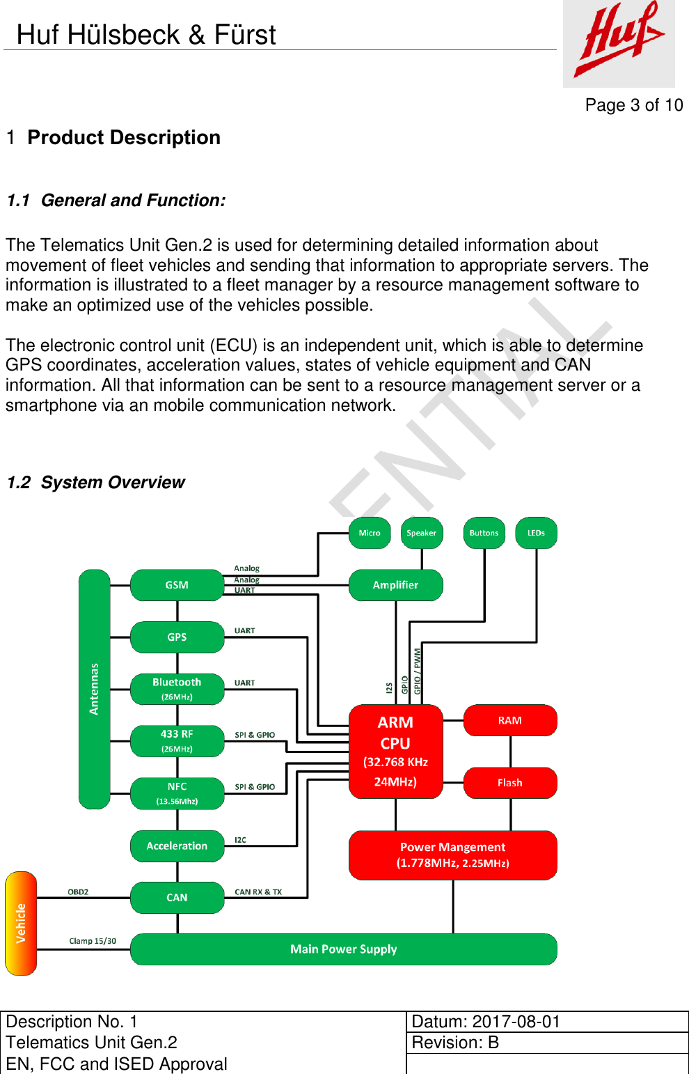     Page 3 of 10          Description No. 1 Datum: 2017-08-01 Telematics Unit Gen.2 Revision: B EN, FCC and ISED Approval      Huf Hülsbeck &amp; Fürst  Product Description 1 1.1  General and Function:  The Telematics Unit Gen.2 is used for determining detailed information about movement of fleet vehicles and sending that information to appropriate servers. The information is illustrated to a fleet manager by a resource management software to make an optimized use of the vehicles possible.  The electronic control unit (ECU) is an independent unit, which is able to determine GPS coordinates, acceleration values, states of vehicle equipment and CAN information. All that information can be sent to a resource management server or a smartphone via an mobile communication network.   1.2  System Overview     