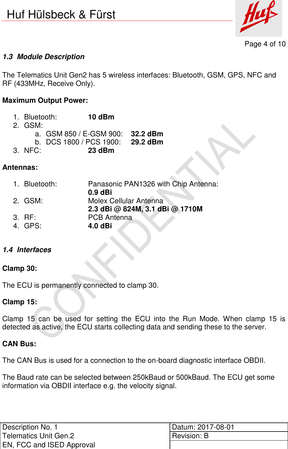     Page 4 of 10          Description No. 1 Datum: 2017-08-01 Telematics Unit Gen.2 Revision: B EN, FCC and ISED Approval      Huf Hülsbeck &amp; Fürst 1.3  Module Description  The Telematics Unit Gen2 has 5 wireless interfaces: Bluetooth, GSM, GPS, NFC and RF (433MHz, Receive Only).  Maximum Output Power:  1.  Bluetooth:     10 dBm 2.  GSM:      a.  GSM 850 / E-GSM 900:  32.2 dBm b.  DCS 1800 / PCS 1900:  29.2 dBm     3.  NFC:      23 dBm  Antennas:  1.  Bluetooth:    Panasonic PAN1326 with Chip Antenna:   0.9 dBi 2.  GSM:      Molex Cellular Antenna  2.3 dBi @ 824M, 3.1 dBi @ 1710M 3.  RF:      PCB Antenna 4.  GPS:      4.0 dBi  1.4  Interfaces  Clamp 30:  The ECU is permanently connected to clamp 30.  Clamp 15:  Clamp  15  can  be  used  for  setting  the  ECU  into  the  Run  Mode.  When  clamp  15  is detected as active, the ECU starts collecting data and sending these to the server.  CAN Bus:  The CAN Bus is used for a connection to the on-board diagnostic interface OBDII.  The Baud rate can be selected between 250kBaud or 500kBaud. The ECU get some information via OBDII interface e.g. the velocity signal.  