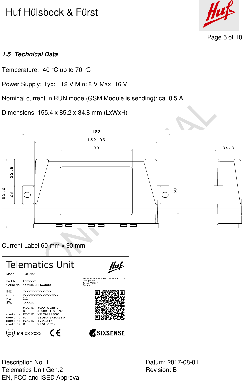     Page 5 of 10          Description No. 1 Datum: 2017-08-01 Telematics Unit Gen.2 Revision: B EN, FCC and ISED Approval      Huf Hülsbeck &amp; Fürst 1.5  Technical Data  Temperature: -40 °C up to 70 °C  Power Supply: Typ: +12 V Min: 8 V Max: 16 V  Nominal current in RUN mode (GSM Module is sending): ca. 0.5 A  Dimensions: 155.4 x 85.2 x 34.8 mm (LxWxH)      Current Label 60 mm x 90 mm        